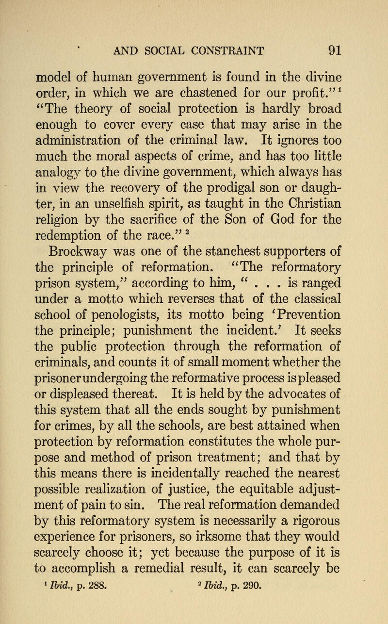 model of human government is found in the divine order, in which we are chastened for our profit.'^ ^ ''The theory of social protection is hardly broad enough to cover every case that may arise in the administration of the criminal law. It ignores too much the moral aspects of crime, and has too little analogy to the divine government, which always has in view the recovery of the prodigal son or daugh- ter, in an unselfish spirit, as taught in the Christian religion by the sacrifice of the Son of God for the redemption of the race. ^ Brockway was one of the stanchest supporters of the principle of reformation. ''The reformatory prison system,'^ according to him, ... is ranged under a motto which reverses that of the classical school of penologists, its motto being 'Prevention the principle; punishment the incident.' It seeks the public protection through the reformation of criminals, and counts it of small moment whether the prisoner undergoing the reformative process is pleased or displeased thereat. It is held by the advocates of this system that all the ends sought by punishment for crimes, by all the schools, are best attained when protection by reformation constitutes the whole pur- pose and method of prison treatment; and that by this means there is incidentally reached the nearest possible realization of justice, the equitable adjust- ment of pain to sin. The real reformation demanded by this reformatory system is necessarily a rigorous experience for prisoners, so irksome that they would scarcely choose it; yet because the purpose of it is to accomplish a remedial result, it can scarcely be ^ Ibid., p. 288. 2 75^,^ p, 290.