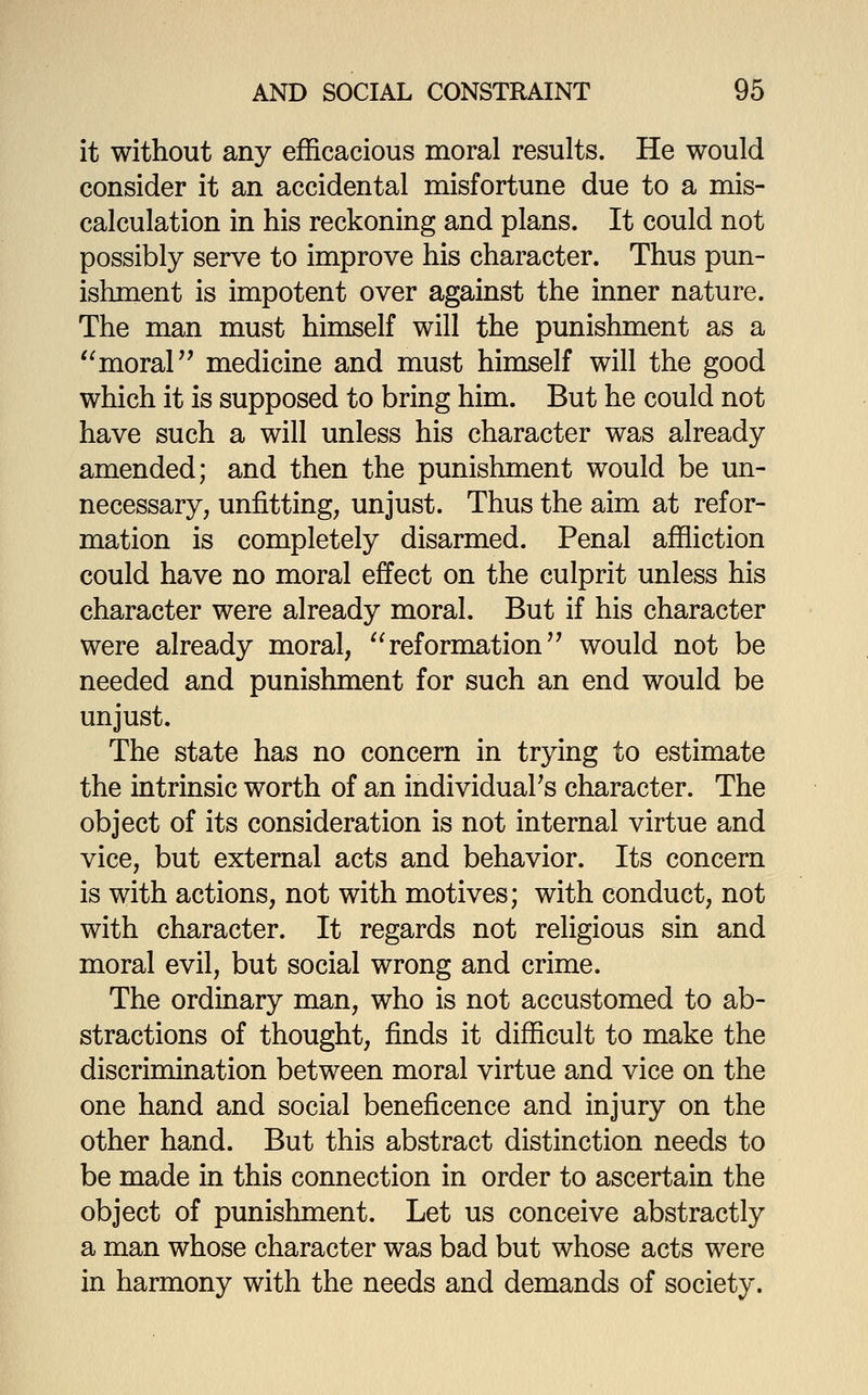 it without any efficacious moral results. He would consider it an accidental misfortune due to a mis- calculation in his reckoning and plans. It could not possibly serve to improve his character. Thus pun- ishment is impotent over against the inner nature. The man must himself will the punishment as a '^moral medicine and must himself will the good which it is supposed to bring him. But he could not have such a will unless his character was already amended; and then the punishment would be un- necessary, unfitting, unjust. Thus the aim at refor- mation is completely disarmed. Penal affliction could have no moral effect on the culprit unless his character were already moral. But if his character were already moral, '^reformation would not be needed and punishment for such an end would be unjust. The state has no concern in trying to estimate the intrinsic worth of an individuaFs character. The object of its consideration is not internal virtue and vice, but external acts and behavior. Its concern is with actions, not with motives; with conduct, not with character. It regards not religious sin and moral evil, but social wrong and crime. The ordinary man, who is not accustomed to ab- stractions of thought, finds it difficult to make the discrimination between moral virtue and vice on the one hand and social beneficence and injury on the other hand. But this abstract distinction needs to be made in this connection in order to ascertain the object of punishment. Let us conceive abstractly a man whose character was bad but whose acts were in harmony with the needs and demands of society.