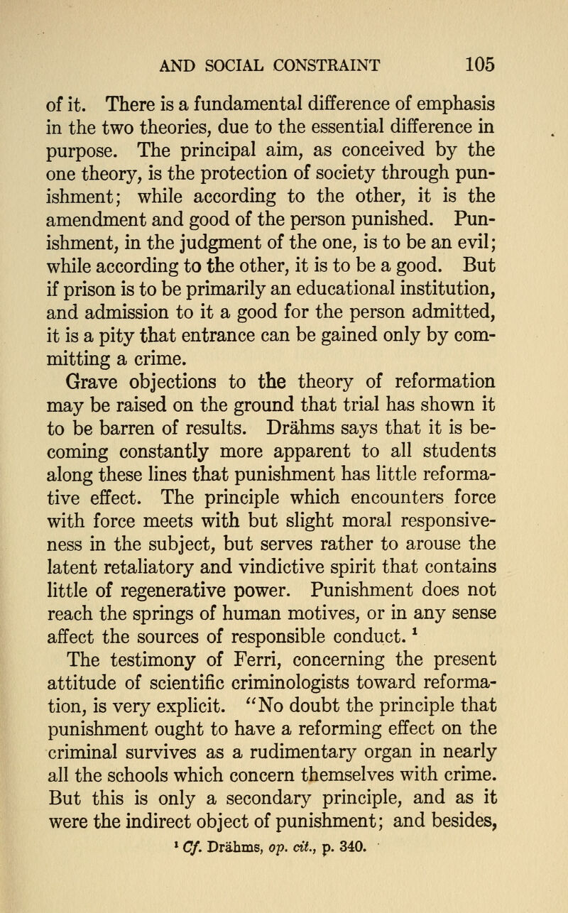 of it. There is a fundamental difference of emphasis in the two theories, due to the essential difference in purpose. The principal aim, as conceived by the one theory, is the protection of society through pun- ishment; while according to the other, it is the amendment and good of the person punished. Pun- ishment, in the judgment of the one, is to be an evil; while according to the other, it is to be a good. But if prison is to be primarily an educational institution, and admission to it a good for the person admitted, it is a pity that entrance can be gained only by com- mitting a crime. Grave objections to the theory of reformation may be raised on the ground that trial has shown it to be barren of results. Drahms says that it is be- coming constantly more apparent to all students along these lines that punishment has little reforma- tive effect. The principle which encounters force with force meets with but slight moral responsive- ness in the subject, but serves rather to arouse the latent retaliatory and vindictive spirit that contains little of regenerative power. Punishment does not reach the springs of human motives, or in any sense affect the sources of responsible conduct. ^ The testimony of Ferri, concerning the present attitude of scientific criminologists toward reforma- tion, is very explicit. No doubt the principle that punishment ought to have a reforming effect on the criminal survives as a rudimentary organ in nearly all the schools which concern themselves with crime. But this is only a secondary principle, and as it were the indirect object of punishment; and besides, > Cf. Drahms, op. ctV., p. 340.