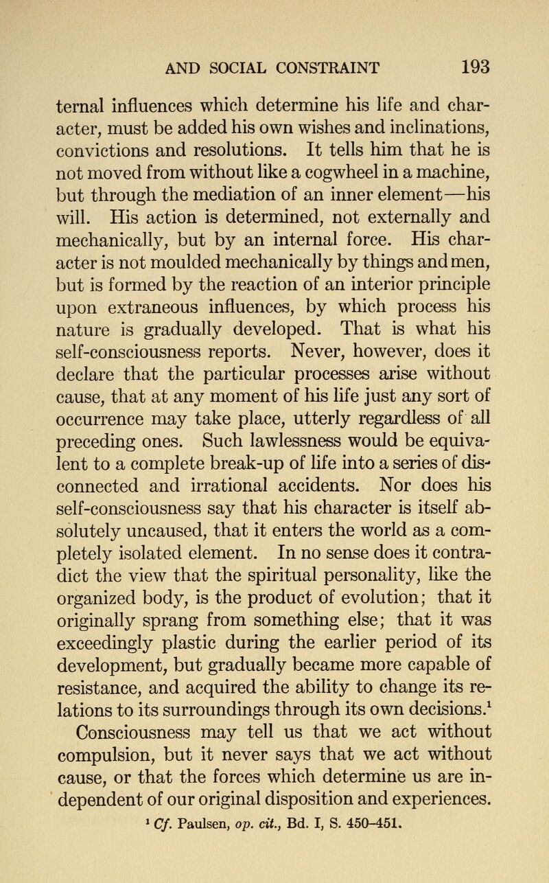 ternal influences which determine his Hfe and char- acter, must be added his own wishes and incUnations, convictions and resolutions. It tells him that he is not moved from without like a cogwheel in a machine, but through the mediation of an inner element—his will. His action is determined, not externally and mechanically, but by an internal force. His char- acter is not moulded mechanically by things and men, but is formed by the reaction of an interior principle upon extraneous influences, by which process his nature is gradually developed. That is what his self-consciousness reports. Never, however, does it declare that the particular processes arise without cause, that at any moment of his life just any sort of occurrence may take place, utterly regardless of all preceding ones. Such lawlessness would be equiva- lent to a complete break-up of life into a series of dis- connected and irrational accidents. Nor does his self-consciousness say that his character is itself ab- solutely uncaused, that it enters the world as a com- pletely isolated element. In no sense does it contra- dict the view that the spiritual personality, like the organized body, is the product of evolution; that it originally sprang from something else; that it was exceedingly plastic during the earlier period of its development, but gradually became more capable of resistance, and acquired the ability to change its re- lations to its surroundings through its own decisions.^ Consciousness may tell us that we act without compulsion, but it never says that we act without cause, or that the forces which determine us are in- dependent of our original disposition and experiences. »Cf. Paulsen, op. cit., Bd. I, S. 450-451.