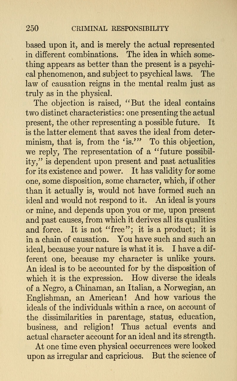 based upon it, and is merely the actual represented in different combinations. The idea in which some- thing appears as better than the present is a psychi- cal phenomenon, and subject to psychical laws. The law of causation reigns in the mental realm just as truly as in the physical. The objection is raised, ^'But the ideal contains two distinct characteristics: one presenting the actual present, the other representing a possible future. It is the latter element that saves the ideal from deter- minism, that is, from the ^is.' To this objection, we reply, The representation of a '^ future possibil- ity,'' is dependent upon present and past actualities for its existence and power. It has validity for some one, some disposition, some character, which, if other than it actually is, would not have formed such an ideal and would not respond to it. An ideal is yours or mine, and depends upon you or me, upon present and past causes, from which it derives all its qualities and force. It is not ''free''; it is a product; it is in a chain of causation. You have such and such an ideal, because your nature is what it is. I have a dif- ferent one, because my character is unlike yours. An ideal is to be accounted for by the disposition of which it is the expression. How diverse the ideals of a Negro, a Chinaman, an Italian, a Norwegian, an Englishman, an American! And how various the ideals of the individuals within a race, on account of the dissimilarities in parentage, status, education, business, and religion! Thus actual events and actual character account for an ideal and its strength. At one time even physical occurrences were looked upon as irregular and capricious. But the science of