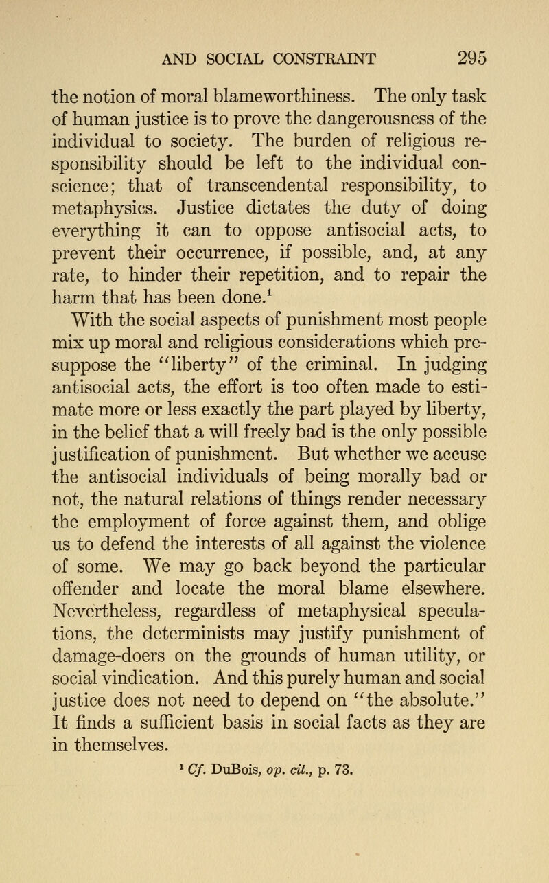 the notion of moral blameworthiness. The only task of human justice is to prove the dangerousness of the individual to society. The burden of religious re- sponsibility should be left to the individual con- science; that of transcendental responsibility, to metaphysics. Justice dictates the duty of doing everything it can to oppose antisocial acts, to prevent their occurrence, if possible, and, at any rate, to hinder their repetition, and to repair the harm that has been done.^ With the social aspects of punishment most people mix up moral and religious considerations which pre- suppose the '^liberty of the criminal. In judging antisocial acts, the effort is too often made to esti- mate more or less exactly the part played by liberty, in the belief that a will freely bad is the only possible justification of punishment. But whether we accuse the antisocial individuals of being morally bad or not, the natural relations of things render necessary the employment of force against them, and oblige us to defend the interests of all against the violence of some. We may go back beyond the particular offender and locate the moral blame elsewhere. Nevertheless, regardless of metaphysical specula- tions, the determinists may justify punishment of damage-doers on the grounds of human utility, or social vindication. And this purely human and social justice does not need to depend on ^Hhe absolute.'' It finds a sufficient basis in social facts as they are in themselves. ^ Cf. DuBois, op. ciL, p. 73.