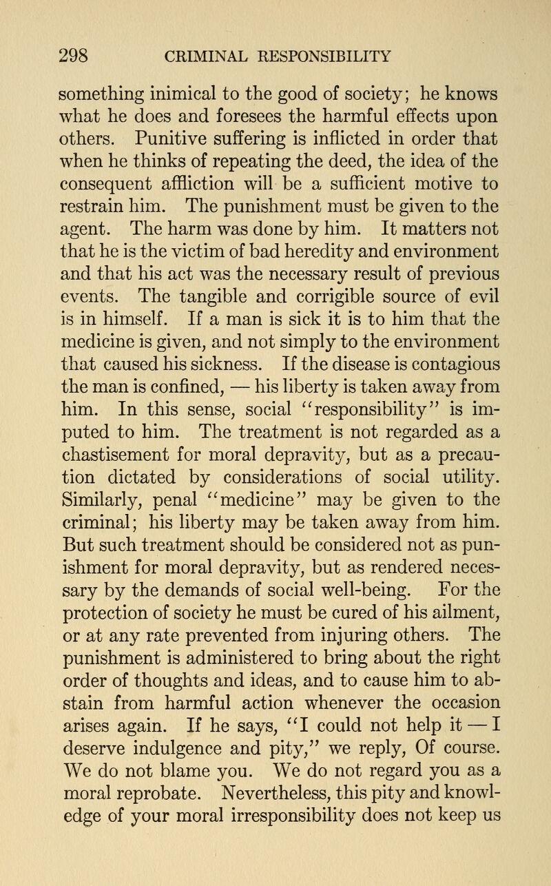 something inimical to the good of society; he knows what he does and foresees the harmful effects upon others. Punitive suffering is inflicted in order that when he thinks of repeating the deed, the idea of the consequent affliction will be a sufficient motive to restrain him. The punishment must be given to the agent. The harm was done by him. It matters not that he is the victim of bad heredity and environment and that his act was the necessary result of previous events. The tangible and corrigible source of evil is in himself. If a man is sick it is to him that the medicine is given, and not simply to the environment that caused his sickness. If the disease is contagious the man is confined, — his liberty is taken away from him. In this sense, social '^responsibility'' is im- puted to him. The treatment is not regarded as a chastisement for moral depravity, but as a precau- tion dictated by considerations of social utility. Similarly, penal '^medicine may be given to the criminal; his liberty may be taken away from him. But such treatment should be considered not as pun- ishment for moral depravity, but as rendered neces- sary by the demands of social well-being. For the protection of society he must be cured of his ailment, or at any rate prevented from injuring others. The punishment is administered to bring about the right order of thoughts and ideas, and to cause him to ab- stain from harmful action whenever the occasion arises again. If he says, ''I could not help it — I deserve indulgence and pity, we reply, Of course. We do not blame you. We do not regard you as a moral reprobate. Nevertheless, this pity and knowl- edge of your moral irresponsibility does not keep us