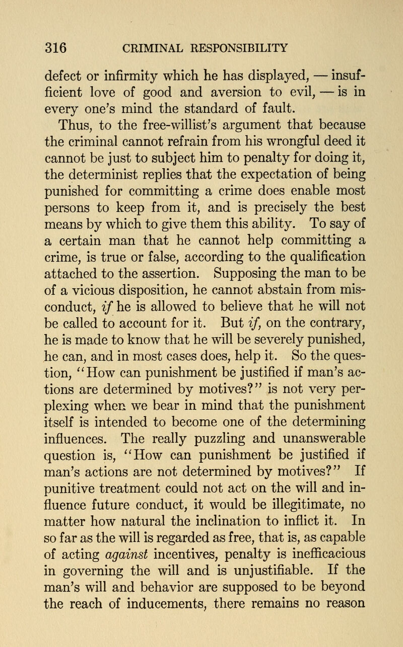 defect or infirmity which he has displayed, — insuf- ficient love of good and aversion to evil, — is in every one's mind the standard of fault. Thus, to the free-willist's argument that because the criminal cannot refrain from his wrongful deed it cannot be just to subject him to penalty for doing it, the determinist replies that the expectation of being punished for committing a crime does enable most persons to keep from it, and is precisely the best means by which to give them this ability. To say of a certain man that he cannot help committing a crime, is true or false, according to the qualification attached to the assertion. Supposing the man to be of a vicious disposition, he cannot abstain from mis- conduct, if he is allowed to believe that he will not be called to account for it. But if, on the contrary, he is made to know that he will be severely punished, he can, and in most cases does, help it. So the ques- tion, '^How can punishment be justified if man's ac- tions are determined by motives? is not very per- plexing when we bear in mind that the punishment itself is intended to become one of the determining influences. The really puzzling and unanswerable question is, ^'How can punishment be justified if man's actions are not determined by motives? If punitive treatment could not act on the will and in- fluence future conduct, it would be illegitimate, no matter how natural the inclination to inflict it. In so far as the will is regarded as free, that is, as capable of acting against incentives, penalty is inefficacious in governing the will and is unjustifiable. If the man's will and behavior are supposed to be beyond the reach of inducements, there remains no reason