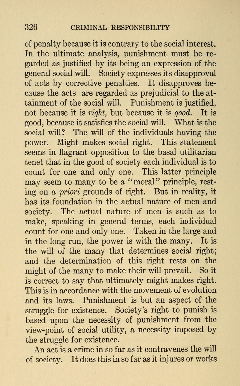 of penalty because it is contrary to the social interest. In the ultimate analysis, punishment must be re- garded as justified by its being an expression of the general social will. Society expresses its disapproval of acts by corrective penalties. It disapproves be- cause the acts are regarded as prejudicial to the at- tainment of the social will. Punishment is justified, not because it is right, but because it is good. It is good, because it satisfies the social will. What is the social will? The will of the individuals having the power. Might makes social right. This statement seems in flagrant opposition to the basal utilitarian tenet that in the good of society each individual is to count for one and only one. This latter principle may seem to many to be a ^^moral principle, rest- ing on a priori grounds of right. But in reality, it has its foundation in the actual nature of men and society. The actual nature of men is such as to make, speaking in general terms, each individual count for one and only one. Taken in the large and in the long run, the power is with the many. It is the will of the many that determines social right; and the determination of this right rests on the might of the many to make their will prevail. So it is correct to say that ultimately might makes right. This is in accordance with the movement of evolution and its laws. Punishment is but an aspect of the struggle for existence. Society's right to punish is based upon the necessity of punishment from the view-point of social utility, a necessity imposed by the struggle for existence. An act is a crime in so far as it contravenes the will of society. It does this in so far as it injures or works