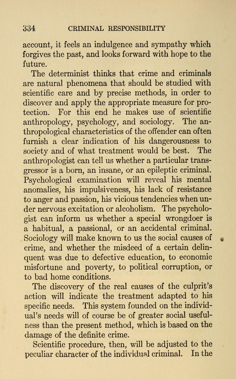 account, ifc feels an indulgence and sympathy which forgives the past, and looks forward with hope to the future. The determinist thinks that crime and criminals are natural phenomena that should be studied with scientific care and by precise methods, in order to discover and apply the appropriate measure for pro- tection. For this end he makes use of scientific anthropology, psychology, and sociology. The an- thropological characteristics of the offender can often furnish a clear indication of his dangerousness to society and of what treatment would be best. The anthropologist can tell us whether a particular trans- gressor is a born, an insane, or an epileptic criminal. Psychological examination will reveal his mental anomalies, his impulsiveness, his lack of resistance to anger and passion, his vicious tendencies when un- der nervous excitation or alcoholism. The psycholo- gist can inform us whether a special wrongdoer is a habitual, a passional, or an accidental criminal. Sociology will make known to us the social causes of crime, and whether the misdeed of a certain delin- quent was due to defective education, to economic misfortune and poverty, to political corruption, or to bad home conditions. The discovery of the real causes of the culprit^s action will indicate the treatment adapted to his specific needs. This system founded on the individ- ual's needs will of course be of greater social useful- ness than the present method, which is based on the damage of the definite crime. Scientific procedure, then, will be adjusted to the peculiar character of the individual criminal. In the