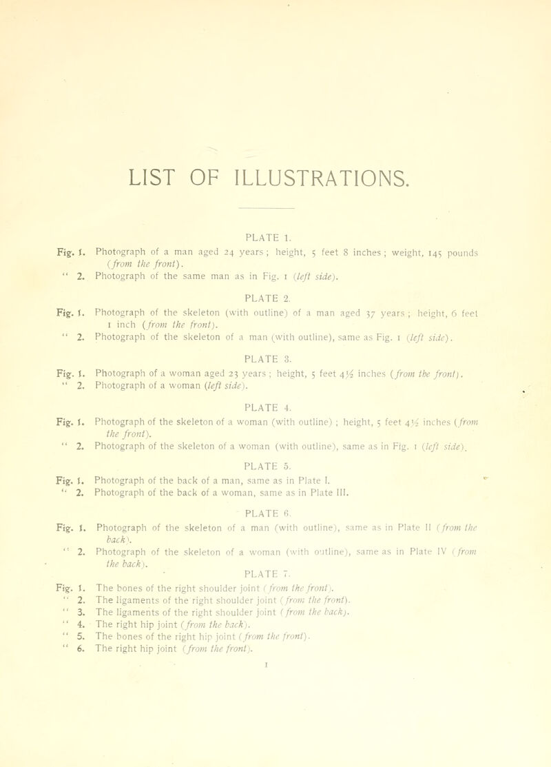 LIST OF ILLUSTRATIONS. PLATE 1. Fig. J. Photograph of a man aged 24 years ; height, 5 feet 8 inches ; weight, 145 pounds (from the frofit). 2. Photograph of the same man as in Fig. i (left side). PLATE 2. Fig. I. Photograph of the skeleton (with outline) of a man aged 37 years ; height, 6 feet I inch (from the front). 2. Photograph of the skeleton of a man (with outline), same as Fig. i (^left side). PLATE 3. Fig. I. Photograph of a woman aged 23 years ; height, 5 feet 4}4 inches (from the front). 2. Photograph of a woman (left side). PLATE 4. Fig. i. Photograph of the skeleton of a woman (with outline) ; height, 5 feet 4'^ inches (from the front). 2. Photograph of the skeleton of a woman (with outline), same as in Fig. i (left side)_ PLATE 5. Fig. I. Photograph of the back of a man, same as in Plate I. 2. Photograph of the back of a woman, same as in Plate 111. PLATE 6. Fig. J. Photograph of the skeleton of a man (with outline), same as in Plate II (from the back). ''' 2. Photograph of the skeleton of a woman (with o'ltline), same as in Plate IV 1 fro7n the back). PLATE 7. Fig. I. The bones of the right shoulder joint (/row ;^£;/f07if). 2. The ligaments of the right shoulder joint (/raw;//;g/rowi). 3. The ligaments of the right shoulder joint (frofft the back). 4. The right h\p ioint (from the back). 5. The bones of the right hip joint (/row///f/rem/). 6. The right hip joint (from the front).