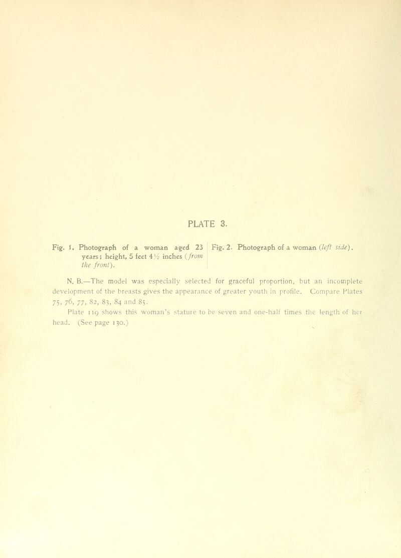 Ftg^. J. Photograpli of a woman a§;ed 23 j Fig. 2. Photograph of a woman (/^/i^ side). years; height, 5 feet 4^4 inches (from j the front). \ N. B.—The model was especially selected for graceful proportion, but an incomplete development of the breasts gives the appearance of greater youth in profile. Compare Plates 75, 76, 77, 82, 83, 84 and 85. Plate iig shows this woman's stature to be seven and one-half times the length of her head. (Seepage 130.)
