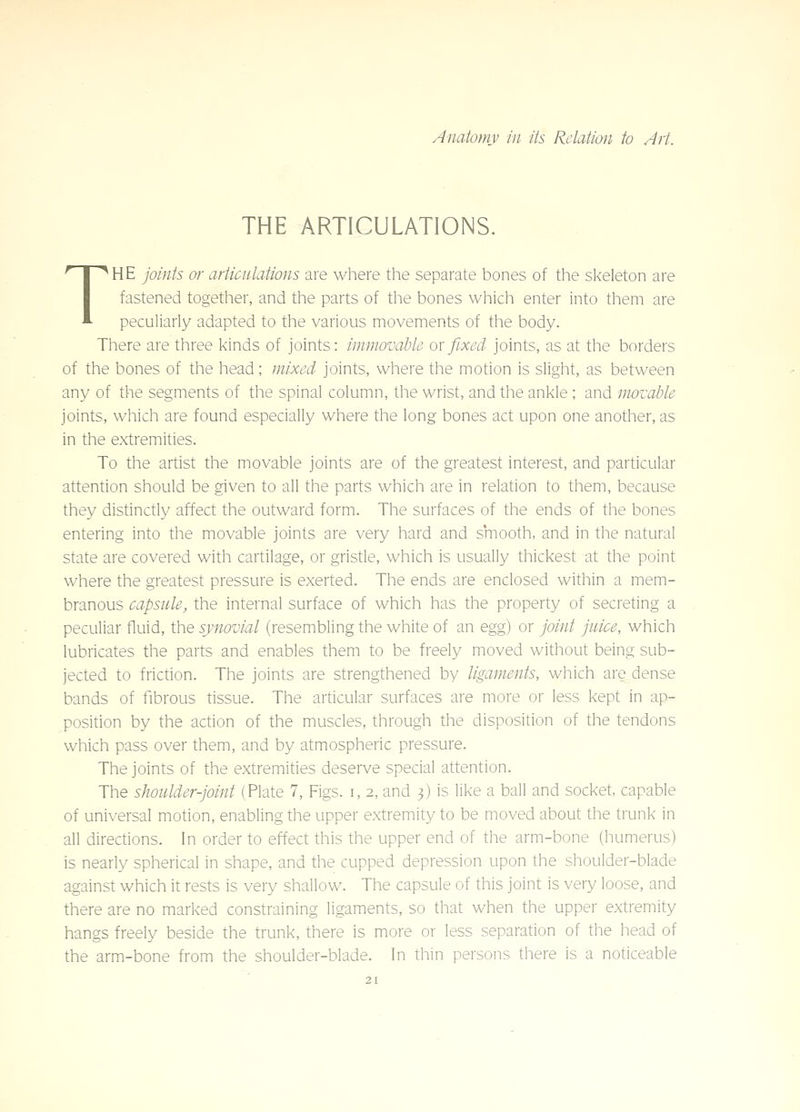 THE ARTICULATIONS. THE joints or articulations are where the separate bones of the skeleton are fastened together, and the parts of the bones which enter into them are peculiarly adapted to the various movements of the body. There are three kinds of joints: immovable ox fixed joints, as at the borders of the bones of the head ; mixed joints, where the motion is slight, as between any of the segments of the spinal column, the wrist, and the ankle ; and movable joints, which are found especially where the long bones act upon one another, as in the extremities. To the artist the movable joints are of the greatest interest, and particular attention should be given to all the parts which are in relation to them, because they distinctly affect the outward form. The surfaces of the ends of the bones entering into the movable joints are very hard and smooth, and in the natural state are covered with cartilage, or gristle, which is usually thickest at the point where the greatest pressure is exerted. The ends are enclosed within a mem- branous capsule, the internal surface of which has the property of secreting a peculiar fluid, the synovial (resembling the white of an egg) or joint juice, which lubricates the parts and enables them to be freely moved without being sub- jected to friction. The joints are strengthened by ligaments, which are dense bands of fibrous tissue. The articular surfaces are more or less kept in ap- position by the action of the muscles, through the disposition of the tendons which pass over them, and by atmospheric pressure. The joints of the extremities deserve special attention. The shoulder-joint (Plate 7, Figs, i, 2, and 3) is like a ball and socket, capable of universal motion, enabling the upper extremity to be moved about the trunk in all directions. In order to effect this the upper end of the arm-bone (humerus) is nearly spherical in shape, and the cupped depression upon the shoulder-blade against which it rests is very shallow. The capsule of this joint is very loose, and there are no marked constraining ligaments, so that when the upper extremity hangs freely beside the trunk, there is more or less separation of the head of the arm-bone from the shoulder-blade. In thin persons there is a noticeable