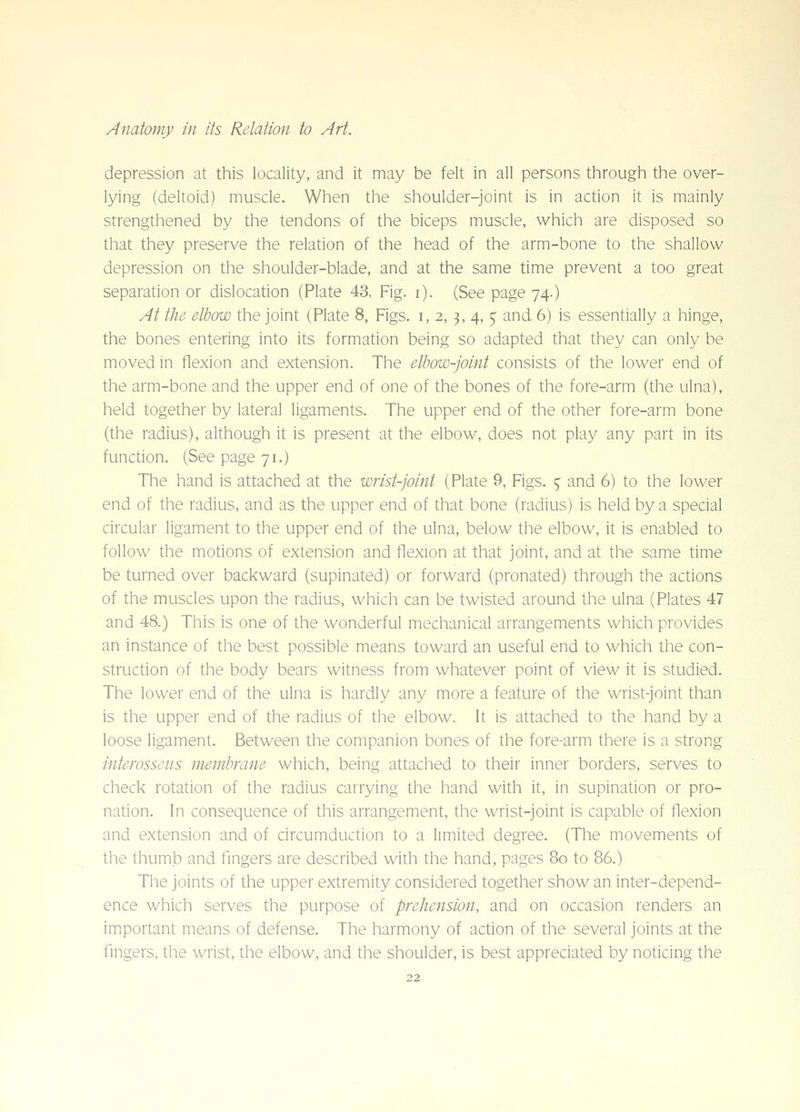 depression at this locality, and it may be felt in all persons through the over- lying (deltoid) muscle. When the shoulder-joint is in action it is mainly strengthened by the tendons of the biceps muscle, which are disposed so that they preserve the relation of the head of the arm-bone to the shallow depression on the shoulder-blade, and at the same time prevent a too great separation or dislocation (Plate 43, Fig. i). (See page 74.) At the elbow the joint (Plate 8, Figs, i, 2, ^, 4,5' and 6) is essentially a hinge, the bones entering into its formation being so adapted that they can only be moved in flexion and extension. The elbow-joint consists of the lower end of the arm-bone and the upper end of one of the bones of the fore-arm (the ulna), held together by lateral ligaments. The upper end of the other fore-arm bone (the radius), although it is present at the elbow, does not play any part in its function. (See page 71.) The hand is attached at the wrist-joint (Plate 9, Figs. ^ and 6) to the lower end of the radius, and as the upper end of that bone (radius) is held by a special circular ligament to the upper end of the ulna, below the elbow, it is enabled to follow the motions of extension and flexion at that joint, and at the same time be turned over backward (supinated) or forward (pronated) through the actions of the muscles upon the radius, which can be twisted around the ulna (Plates 47 and 48.) This is one of the wonderful mechanical arrangements which provides an instance of the best possible means toward an useful end to which the con- struction of the body bears witness from whatever point of view it is studied. The lower end of the ulna is hardly any more a feature of the wrist-joint than is the upper end of the radius of the elbow, it is attached to the hand by a loose ligament. Between the companion bones of the fore-arm there is a strong interosseus membrane which, being attached to their inner borders, serves to check rotation of the radius carrying the hand with it, in supination or pro- nation. In consequence of this arrangement, the wrist-joint is capable of flexion and extension and of circumduction to a limited degree. (The movements of the thumb and fingers are described with the hand, pages 80 to 86.) The joints of the upper extremity considered together show an inter-depend- ence which serves the purpose of prehension, and on occasion renders an imiportant means of defense. The harmony of action of the several joints at the fingers, the wrist, the elbow, and the shoulder, is best appreciated by noticing the