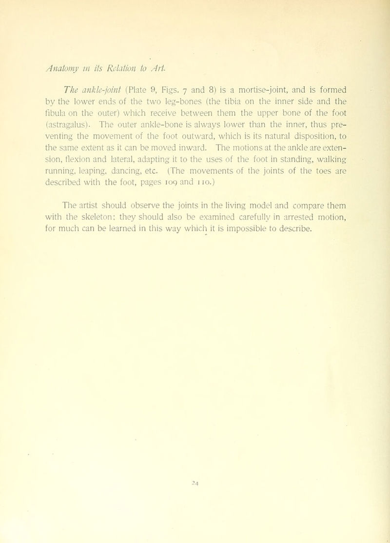 The ankle-joint (Plate 9, Figs. 7 and 8) is a mortise-joint, and is formed by tlie lower ends of the two leg-bones (the tibia on the inner side and the fibula on the outer) which receive between them the upper bone of the foot (astragalus). The outer ankle-bone is always lower than the inner, thus pre- venting the movement of the foot outward, which is its natural disposition, to the same extent as it can be moved inward. The motions at the ankle are exten- sion, flexion and lateral, adapting it to the uses of the foot in standing, walking running, leaping, dancing, etc. (The movements of the joints of the toes are described with the foot, pages 109 and no.) The artist should observe the joints in the living model and compare them with the skeleton; they should also be examined carefully in arrested motion, for much can be learned in this way which it is impossible to describe.