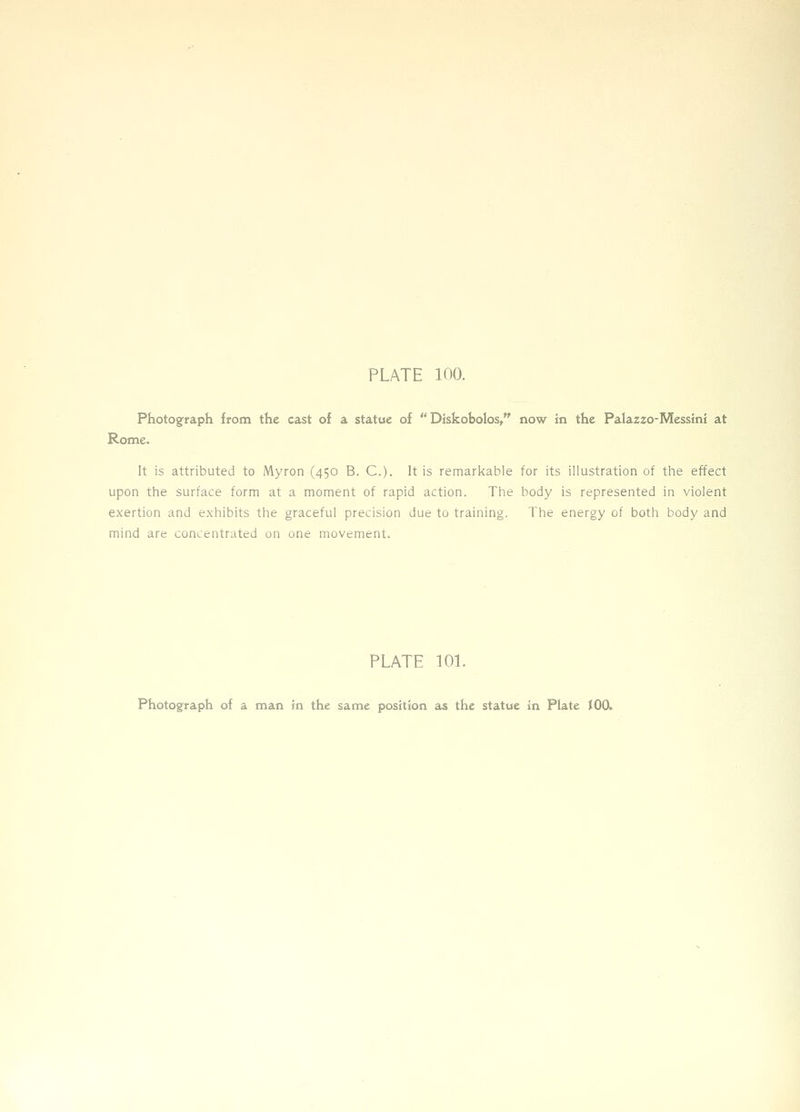Photograph from the cast of a statue of  Diskobolos, now in the Palazzo-Messini at Rome. It is attributed to Myron (450 B. C). It is remarkable for its illustration of the effect upon the surface form at a moment of rapid action. The body is represented in violent exertion and exhibits the graceful precision due to training. The energy of both body and mind are concentrated on one movement. PLATE lOL
