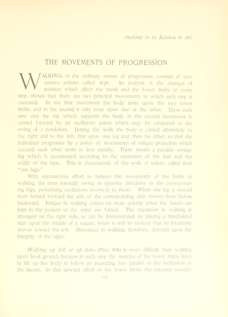 THE MOVEMENTS OF PROGRESSION WALKING, or the ordinary means of progression, consists of suc- cessive actions called steps. An analysis of the changes of position which affect the trunk and the lower limbs at every step, shows that there are two principal movements in which each step is executed. In the first movement the body rests upon the tvv(j lower limbs, and in the second it only rests upon one or the other. Upon each ne\\' step the leg which supports the body in the second movement is carried forward by an oscillatory action which may be compared to the swing of a pendulum. During the walk the body is carried alternately to the right and to the left, first upon one leg and then tlie other, so that the individual progresses by a series of movements of oblique projection which succeed each other more or less rapidly. There results a peculiar swing- ing which is accentuated according to the separation of the feet and the width of the hips. This is characteristic of the walk of sailors, called their sea legs. ■ . . ' With unconscious effort to balance the movements of the limbs in walking, the arms naturally swing in opposite directions to the correspond- ing legs, performing oscillations inversfly to them. When one leg is moved from behind forward the arm of the corresponding side moves from before backward. Fatigue in walking comes on more quickly when the hands are kept in the pockets or the arms are folded. The impulsion in walking is strongest on the right side, as can be demonstrated by placing a blindfolded man upon the middle of a square, when it will be noticed that he invariably mo\'es toward the left. Directness in walking, therefore, depends upon the integrity of the sight. PValking up hill or up stairs (Plate 104) is more difficult than walking upon level ground, because at each step the muscles of the lower limbs have to lift up the body to follow an ascending line parallel to the inclination of the ascent. In this upward effort of the lower limbs the extensor muscles