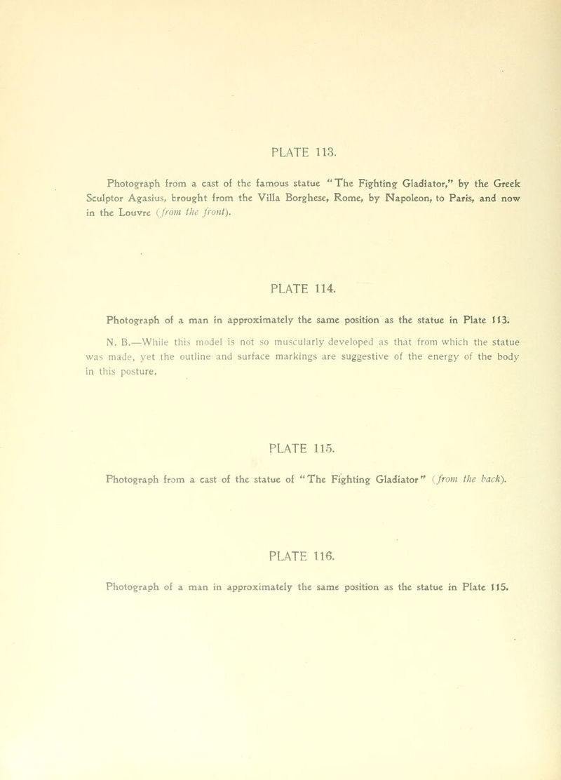 PLATE 113. Photograph ffom a cast of the famous statue The Fighting Gladiator, by the Greek Sculptor Agasius, brought from the Villa Borghese, Rome, by Napoleon, to Paris, and now in the Louvre {from the front). PLATE 114. Photograph of a man in approximately the same position as the statue in Plate 113. N. B.—While this model is not so muscularly developed as that from which the statue was made, yet the outline and surface markings are suggestive of the energy of the body in this posture. PLATE 115. Photograph from a cast of the statue of The Fighting Gladiator (from the back). PLATE 116. Photograph of a man in approximately the same position as the statue in Plate J15.