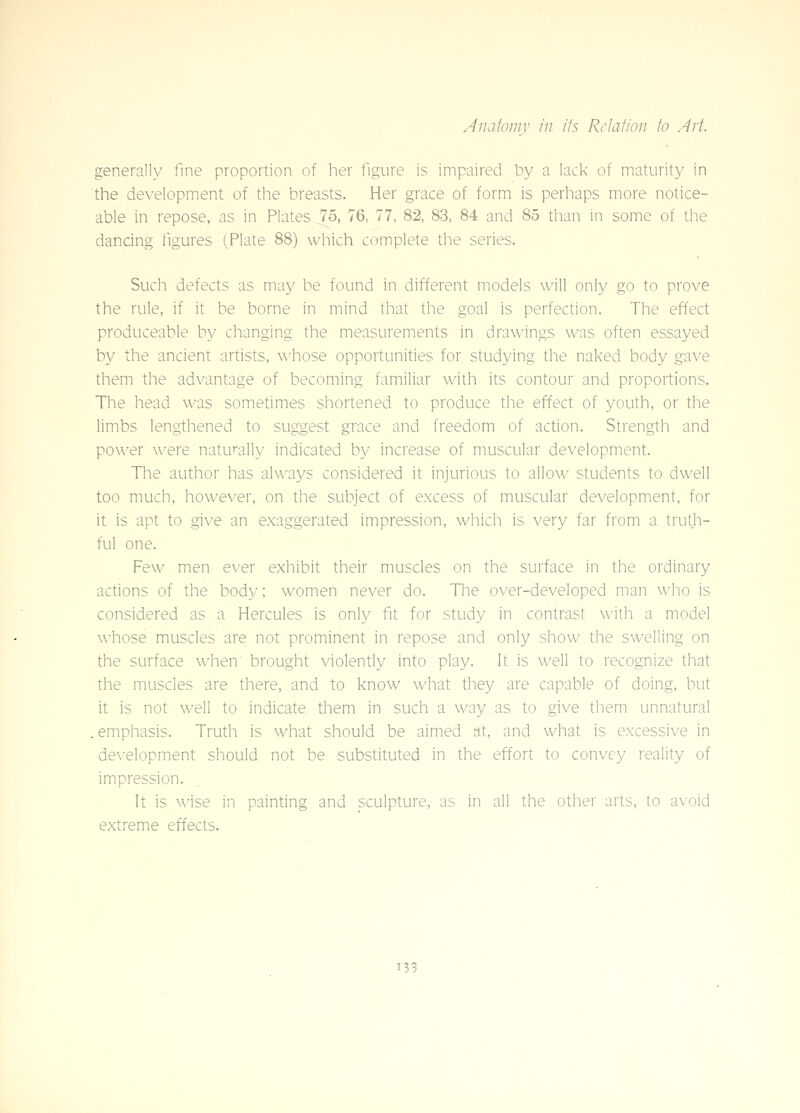 generally fine proportion of her figure is impaired liy a lack of maturity in the development of the breasts. Her grace of form is perhaps more notice- able in repose, as in Plates 75, 76, 77, 82, 83, 84 and 85 than in some of the dancing figures (Plate 88) which complete the series. Such defects as may be found in different models will only go to prove the rule, if it be borne in mind that the goal is perfection. The effect produceable by changing the measurements in drawings was often essayed by the ancient artists, whose opportunities for studying the naked body gave them the advantage of becoming familiar with its contour and proportions. The head was sometimes shortened to produce the effect of youth, or the limbs lengthened to suggest grace and freedom of action. Strength and power were naturally indicated by increase of muscular development. The author has always considered it injurious to allow students to dwell too much, however, on the subject of excess of muscular development, for it is apt to give an exaggerated impression, which is very far from a truth- ful one. Few men ever exhibit their muscles on the surface in the ordinary actions of the body; women never do. The over-developed man who is considered as a Hercules is only fit for study in contrast with a model whose muscles are not prominent in repose and only show the swelling on the surface when brought violently into play. It is well to recognize that the muscles are there, and to know what they are capable of doing, but it is not well to indicate them in such a way as to give them unnatural .emphasis. Truth is what should be aimed at, and what is excessive in de\'elopment should not be substituted in the effort to convey reality of impression. It is wise in painting and sculpture, as in all the other arts, to avoid extreme effects.