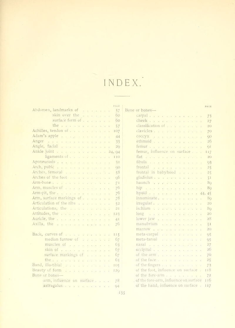 INDEX. Abdomen, landmarks of 57 skin over the 60 surface form of 60 the 57 Achilles, tendon of 107 Adam's apple . . . 44 Anger 33 Angle, facial 29 Ankle joint 24, 94 ligaments of ... 110 .Aponeurosis 31 .Arch, pubic 90 Arches, femoral •. . 58 Arches of the foot 96 Arm-bone 71 Arm, muscles of 76 Arm-pit, the 76 Arm, surface markings of 78 Articulation of the ribs 52 .Articulations, the 21 Attitudes, the 123 Auricle, the 41 A.xilla, the 76 Back, curves of 115 median furrow of 67 muscles of 63 skin of 67 surface markings of 67 the 63 Band, ilio-tibial 105 Beauty of form 129 Bone or bones— arm, influence on surface .... 78 astragalus 94 PACK Bone or bones— carpal 73 cheek 27 classification of 20 clavicles 70 coccyx 90 ethmoid 26 femur 91 femur, influence on surface ... 117 flat 20 fibula 93 frontal 25 frontal in babyhood 25 gladiolus 51 hauncli 89 hip 89 hyoid 44, 45 innominate 89 irregular 20 ischium 89 long 20 lower jaw 28 manubrium 51 marrow 20 meta-carpal 95 meta-tarsal 95 nasal 27 occipital 26 of the arm 70 of the face 25 of the fingers 73 of the foot, intlueiice on surface . 118 of the fore-arm 72 , of the fore-arm, influence on surface 116 of the hand, influence on surface . 117