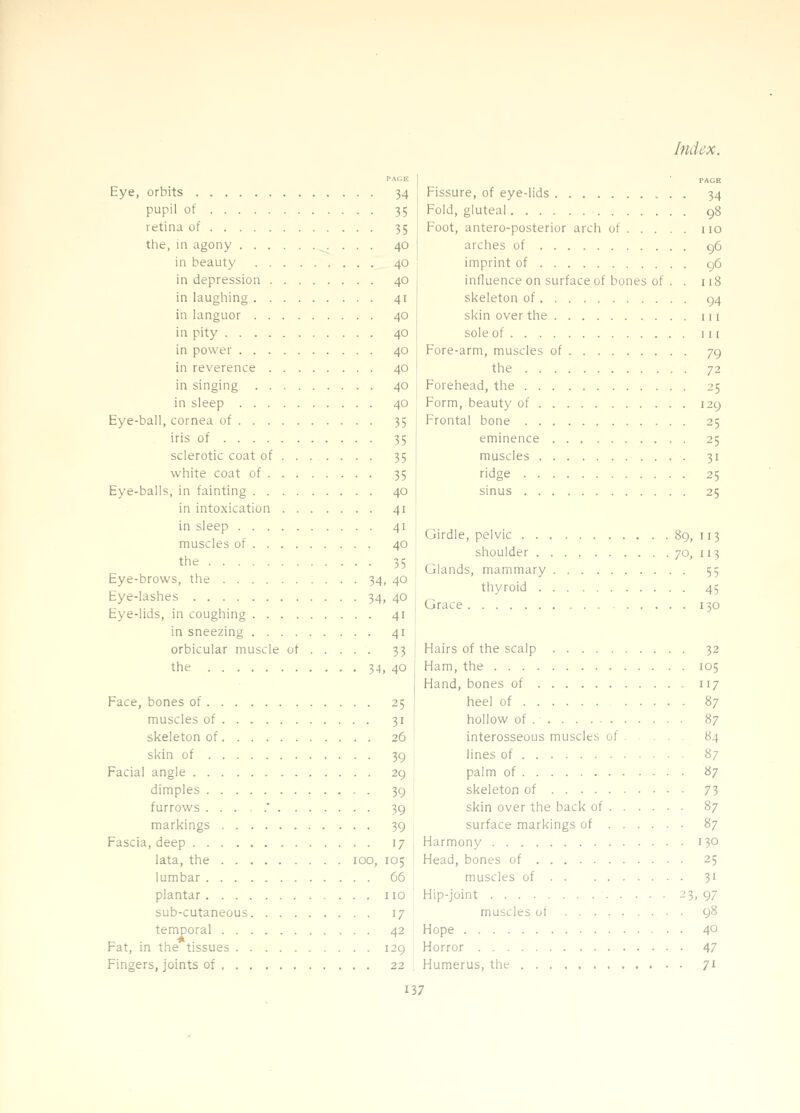 PACiK Eye, orbits 34 pupil of 35 retina of 35 the, in agony 40 in beauty 40 in depression 40 in laugliing 41 in languor 40 in pity 40 in power 40 in reverence 40 in singing 40 in sleep 40 Eye-ball, cornea of 35 iris of 35 sclerotic coat of 35 white coat of 35 Eye-balls, in fainting 40 in intoxication 41 in sleep 41 muscles of 40 the 35 Eye-brows, the 34, 40 Eye-lashes 34, 40 Eye-lids, in coughing 41 in sneezing 41 orbicular muscle of 33 the 34, 40 Face, bones of 25 muscles of 31 skeleton of 26 skin of 39 Facial angle 29 dimples 39 furrows ...,.' 39 markings 39 Fascia, deep 17 lata, the 100, 105 lumbar 66 plantar 110 sub-cutaneous 17 temporal 42 Fat, in the tissues 129 Fingers, joints of 22 Fissure, of eye-lids 34 Fold, gluteal 98 Foot, antero-posterior arch of no arches of 96 imprint of 96 influence on surface of bones of . . 118 skeleton of 94 skin over the u i sole of Ill Fore-arm, muscles of 79 the 72 Forehead, the 25 Form, beauty of 129 Frontal bone 25 eminence 25 muscles 31 ridge 25 sinus 25 Girdle, pelvic 89, 113 shoulder 70, 113 Glands, mammary 55 thyroid 45 Grace 130 Hairs of the scalp 32 Ham, the 105 Hand, bones of 117 heel of 87 hollow of 87 interosseous muscles of 84 lines of 87 palm of 87 skeleton of 73 skin over the back of 87 surface markings of ..... • 87 1 Harmony 130 ! Head, bones of 25 muscles of 31 Hip-joint ■ 23, 97 muscles of 98 Hope 40 Horror 47 Humerus, the 71