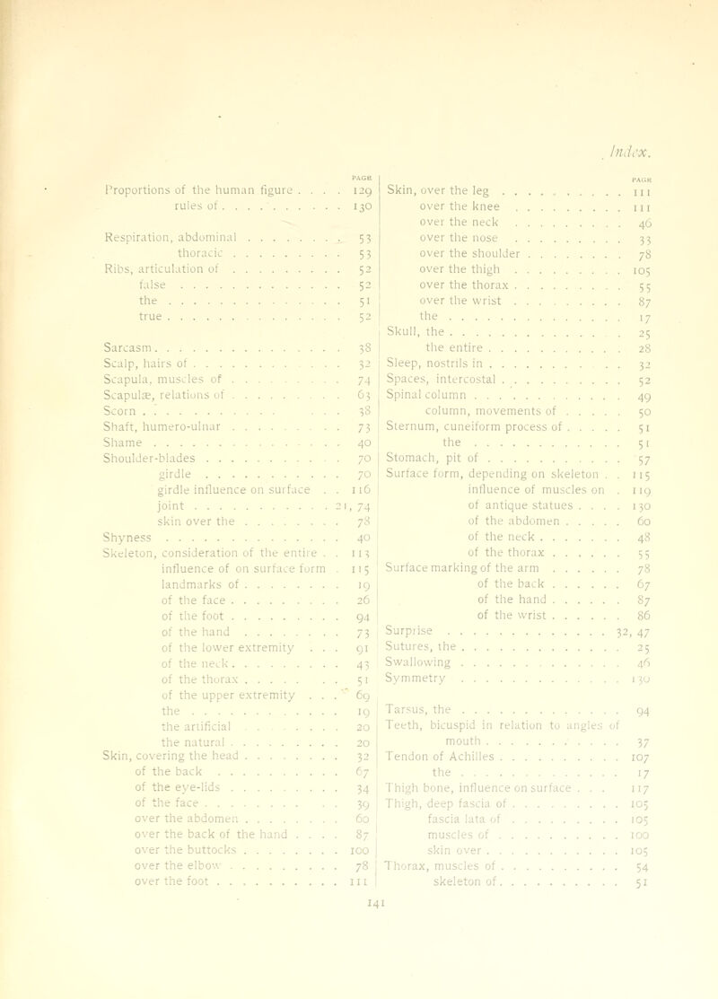 PAGtt Proportions of the human figure .... 129 rules of 130 Respiration, abdominal 53 thoracic 53 Ribs, articulation of 52 false 52 the 51 true 52 Sarcasm 38 Scalp, hairs of 32 Scapula, muscles of 74 Scapulae, relations of 63 Scorn ... 38 Shaft, humero-ulnar 73 Shame 40 Shoulder-blades 70 girdle 70 girdle influence on surface . . 116 joint -I, 74 skin over the 78 Shyness 40 Skeleton, consideration of the entire . . 113 influence of on surface form . 115 landmarks of 19 of the face 26 of the foot 94 of the hand 73 of the lower e.xtremity ... 91 of the neci< 43 of the thurax 51 of the upper extremity . . .  6g the 19 the ariificial 20 the natural 20 Skin, covering the head 32 of the back tj of the eye-lids 34 of the face 39 over the abdomen. 60 over the back of the hand .... 87 over the buttocks 100 over the elbow 78 over the foot in PACK Skin, over the leg . . m over the knee ui over the neck 46 over the nose 33 over the shoulder 78 over the thigh 105 over the thorax 55 over the wrist 87 the 17 Skull, the 25 the entire 28 Sleep, nostrils in 32 Spaces, intercostal 52 Spinal column 49 column, movements of 50 Sternum, cuneiform process of . .... 51 the 51 Stomach, pit of 57 Surface form, depending on skeleton . . 115 influence of muscles on . 119 of antique statues .... 130 of the abdomen 60 of the neck 48 of the thorax 55 Surface marking of the arm 78 of the back 67 of the hand 87 of the wrist 86 Surprise 32, 47 Sutures, the 25 Swallowing 46 Symmetry 130 Tarsus, the 94 Teeth, bicuspid in relation to angles of mouth 37 Tendon of Achilles 107 the 17 Thigh bone, influence on surface . . . 117 Thigh, deep fascia of 105 fascia lata of 105 muscles of 100 skin over 105 1 horax, muscles of 54 skeleton of 51