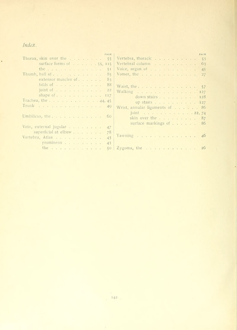 PAGE Thorax, skin over the 55 surface forms of 55, 115 the 51 Thumb, ball of 85 extensor muscles of 83 folds of 88 joint of ... 22 shape of 117 Trachea, the 44, 45 Trunk 49 Umbilicus, the 60 Vein, external jugular 47 superficial at elbow 78 Vertebra, Atlas • 43 prominens 43 the 50 PAGE Vertebra, thoracic .......... 53 Vertebral column 63 Voice, organ of 45 Vomer, the 27 Waist, the . 57 Walking ' 127 down stairs 128 up stairs 127 Wrist, annular ligaments of 86 joint 22, 74 skin over the 87 surface markings of 86 Yawning 46 Zygoma, the 26