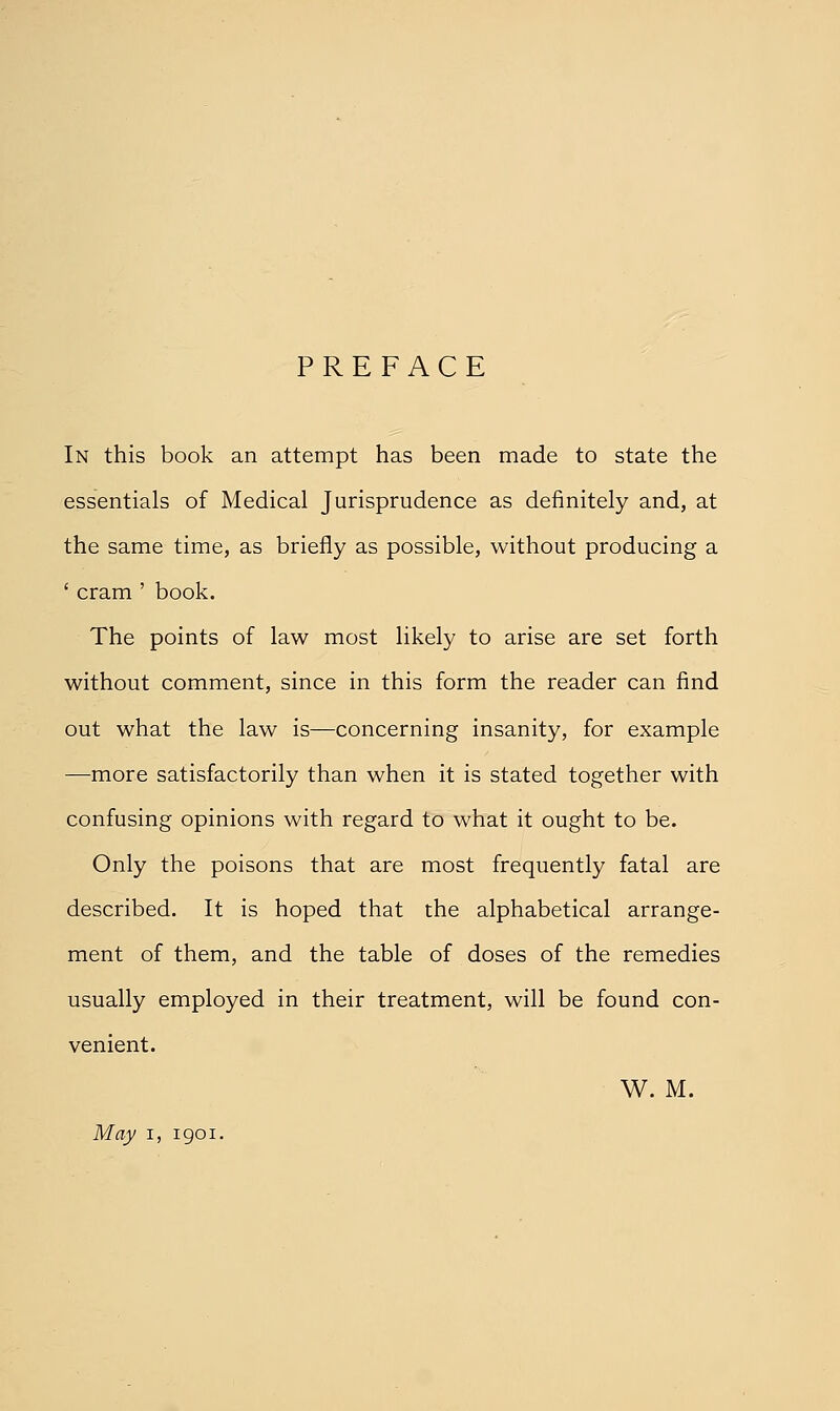 PREFACE In this book an attempt has been made to state the essentials of Medical Jurisprudence as definitely and, at the same time, as briefly as possible, without producing a ' cram ' book. The points of law most likely to arise are set forth without comment, since in this form the reader can find out what the law is—concerning insanity, for example —^more satisfactorily than when it is stated together with confusing opinions with regard to what it ought to be. Only the poisons that are most frequently fatal are described. It is hoped that the alphabetical arrange- ment of them, and the table of doses of the remedies usually employed in their treatment, will be found con- venient. W. M. May I, 1901.