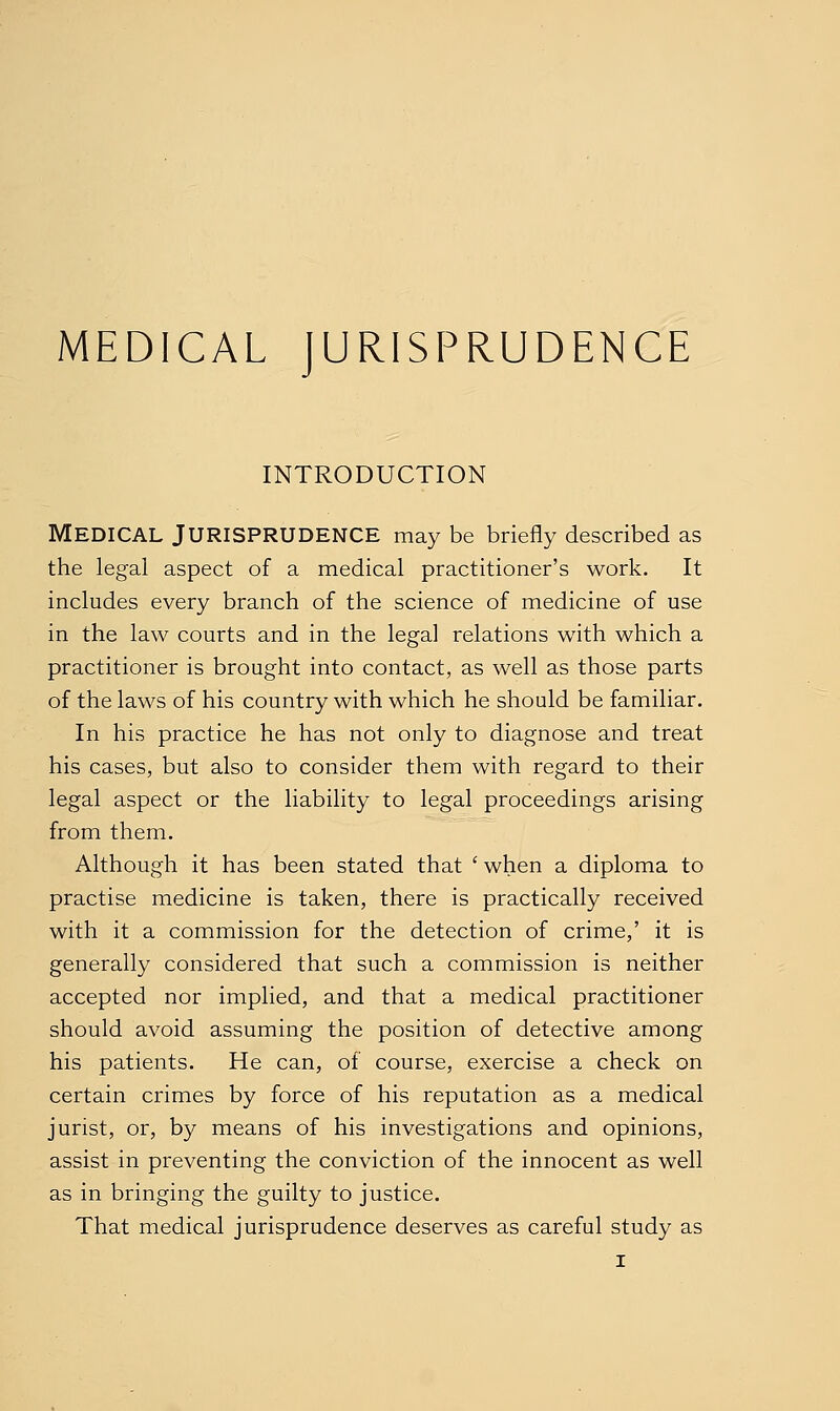 MEDICAL JURISPRUDENCE INTRODUCTION Medical Jurisprudence may be briefly described as the legal aspect of a medical practitioner's work. It includes every branch of the science of medicine of use in the law courts and in the legal relations with which a practitioner is brought into contact, as well as those parts of the laws of his country with which he should be familiar. In his practice he has not only to diagnose and treat his cases, but also to consider them with regard to their legal aspect or the liability to legal proceedings arising from them. Although it has been stated that ' when a diploma to practise medicine is taken, there is practically received with it a commission for the detection of crime,' it is generally considered that such a commission is neither accepted nor implied, and that a medical practitioner should avoid assuming the position of detective among his patients. He can, of course, exercise a check on certain crimes by force of his reputation as a medical jurist, or, by means of his investigations and opinions, assist in preventing the conviction of the innocent as well as in bringing the guilty to justice. That medical jurisprudence deserves as careful study as