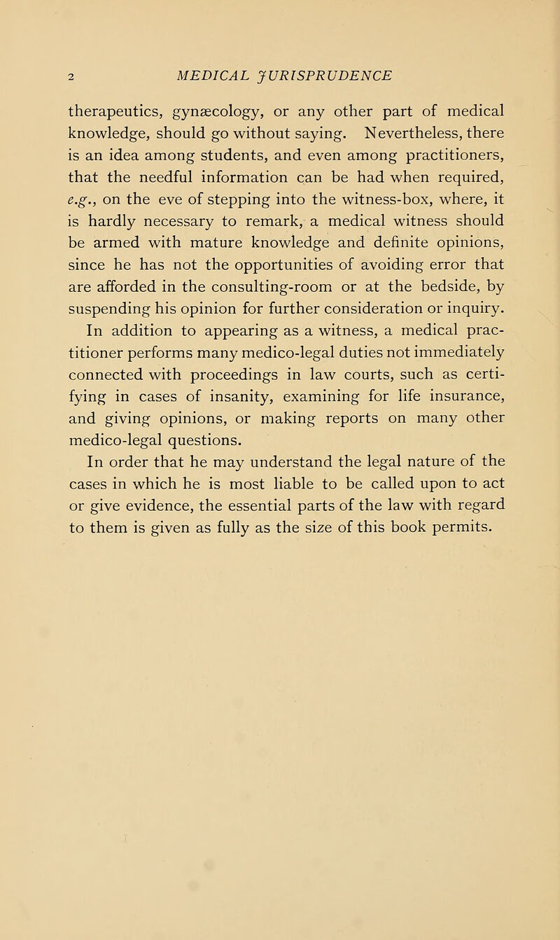 therapeutics, gynaecology, or any other part of medical knowledge, should go without saying. Nevertheless, there is an idea among students, and even among practitioners, that the needful information can be had when required, e.g., on the eve of stepping into the witness-box, where, it is hardly necessary to remark, a medical witness should be armed with mature knowledge and definite opinions, since he has not the opportunities of avoiding error that are afforded in the consulting-room or at the bedside, by suspending his opinion for further consideration or inquiry. In addition to appearing as a witness, a medical prac- titioner performs many medico-legal duties not immediately connected with proceedings in law courts, such as certi- fying in cases of insanity, examining for life insurance, and giving opinions, or making reports on many other medico-legal questions. In order that he may understand the legal nature of the cases in which he is most liable to be called upon to act or give evidence, the essential parts of the law with regard to them is given as fully as the size of this book permits.