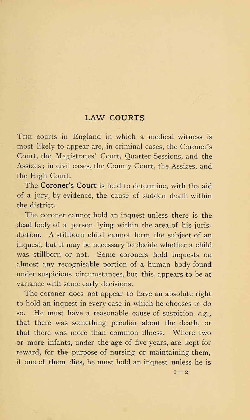 LAW COURTS The courts in England in which a medical witness is most likely to appear are, in criminal cases, the Coroner's Court, the Magistrates' Court, Quarter Sessions, and the Assizes; in civil cases, the County Court, the Assizes, and the High Court. The Coroner's Court is held to determine, with the aid of a jury, by evidence, the cause of sudden death within the district. The coroner cannot hold an inquest unless there is the dead body of a person lying within the area of his juris- diction. A stillborn child cannot form the subject of an inquest, but it may be necessary to decide whether a child was stillborn or not. Some coroners hold inquests on almost any recognisable portion of a human body found under suspicious circumstances, but this appears to be at variance with some early decisions. The coroner does not appear to have an absolute right to hold an inquest in every case in which he chooses to do so. He must have a reasonable cause of suspicion e.g., that there was something peculiar about the death, or that there was more than common illness. Where two or more infants, under the age of five years, are kept for reward, for the purpose of nursing or maintaining them, if one of them dies, he must hold an inquest unless he is I—2