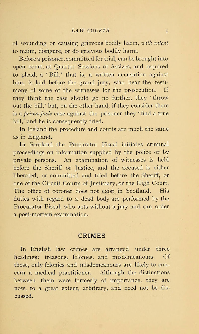 of wounding or causing grievous bodily harm, with intent to maim, disfigure, or do grievous bodily harm. Before a prisoner, committed for trial, can be brought into open court, at Quarter Sessions or Assizes, and required to plead, a ' Bill,' that is, a written accusation against him, is laid before the grand jury, who hear the testi- mony of some of the witnesses for the prosecution. If they think the case should go no further, they ' throw out the bill,' but, on the other hand, if they consider there is a prima-facie case against the prisoner they ' find a true bill,' and he is consequently tried. In Ireland the procedure and courts are much the same as in England. In Scotland the Procurator Fiscal initiates criminal proceedings on information supplied by the police or by private persons. An examination of witnesses is held before the Sheriff or Justice, and the accused is either liberated, or committed and tried before the Sheriff, or one of the Circuit Courts of Justiciary, or the High Court. The office of coroner does not ^exist^ in Scotland. His duties with regard to a dead body are performed by the Procurator Fiscal, who acts without a jury and can order a post-mortem examination. CRIMES In English law crimes are arranged under three headings: treasons, felonies, and misdemeanours. Of these, only felonies and misdemeanours are likely to con- cern a medical practitioner. Although the distinctions between them were formerly of importance, they are now, to a great extent, arbitrary, and need not be dis- cussed.