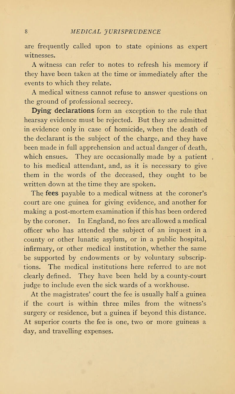 are frequently called upon to state opinions as expert witnesses. A witness can refer to notes to refresh his memory if they have been taken at the time or immediately after the events to which they relate. A medical witness cannot refuse to answer questions on the ground of professional secrecy. Dying declarations form an exception to the rule that hearsay evidence must be rejected. But they are admitted in evidence only in case of homicide, when the death of the declarant is the subject of the charge, and they have been made in full apprehension and actual danger of death, which ensues. They are occasionally made by a patient to his medical attendant, and, as it is necessary to give them in the words of the deceased, they ought to be written down at the time they are spoken. The fees payable to a medical witness at the coroner's court are one guinea for giving evidence, and another for making a post-mortem examination if this has been ordered by the coroner. In England, no fees are allowed a medical officer who has attended the subject of an inquest in a county or other lunatic asylum, or in a public hospital, infirmary, or other medical institution, whether the same be supported by endowments or by voluntary subscrip- tions. The medical institutions here referred to are not clearly defined. They have been held b}^ a county-court judge to include even the sick wards of a workhouse. At the magistrates' court the fee is usually half a guinea if the court is within three miles from the witness's surgery or residence, but a guinea if beyond this distance. At superior courts the fee is one, two or more guineas a day, and travelling expenses.