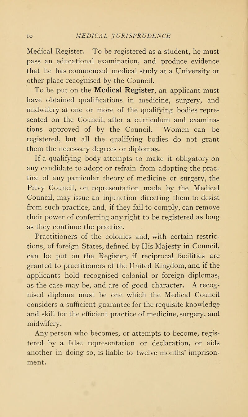 Medical Register. To be registered as a student, he must pass an educational examination, and produce evidence that he has commenced medical study at a University or other place recognised by the Council. To be put on the Medical Register, an applicant must have obtained qualifications in medicine, surgery, and midw^ifery at one or more of the qualifying bodies repre- sented on the Council, after a curriculum and examina- tions approved of by the Council. Women can be registered, but all the qualifying bodies do not grant them the necessary degrees or diplomas. If a qualifying body attempts to make it obligatory on any candidate to adopt or refrain from adopting the prac- tice of any particular theory of medicine or surgery, the Privy Council, on representation made by the Medical Council, may issue an injunction directing them to desist from such practice, and, if they fail to comply, can remove their power of conferring any right to be registered as long as they continue the practice. Practitioners of the colonies and, with certain restric- tions, of foreign States, defined by His Majesty in Council, can be put on the Register, if reciprocal facilities are granted to practitioners of the United Kingdom, and if the applicants hold recognised colonial or foreign diplomas, as the case may be, and are of good character. A recog- nised diploma must be one which the Medical Council considers a sufficient guarantee for the requisite knowledge and skill for the efficient practice of medicine, surgery, and midwifery. Any person who becomes, or attempts to become, regis- tered by a false representation or declaration, or aids another in doing so, is liable to twelve months' imprison- ment.