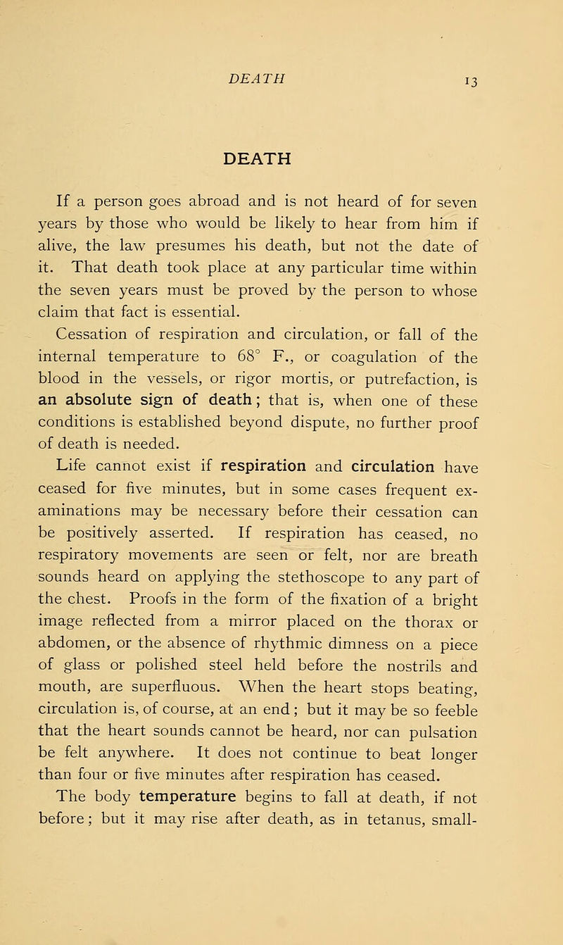 DEATH 13 If a person goes abroad and is not heard of for seven years by those who would be Hkely to hear from him if ahve, the law presumes his death, but not the date of it. That death took place at any particular time within the seven years must be proved by the person to whose claim that fact is essential. Cessation of respiration and circulation, or fall of the internal temperature to 68° F., or coagulation of the blood in the vessels, or rigor mortis, or putrefaction, is an absolute sign of death; that is, when one of these conditions is established beyond dispute, no further proof of death is needed. Life cannot exist if respiration and circulation have ceased for five minutes, but in some cases frequent ex- aminations may be necessary before their cessation can be positively asserted. If respiration has ceased, no respiratory movements are seen or felt, nor are breath sounds heard on applying the stethoscope to any part of the chest. Proofs in the form of the fixation of a bright image reflected from a mirror placed on the thorax or abdomen, or the absence of rhythmic dimness on a piece of glass or polished steel held before the nostrils and mouth, are superfluous. When the heart stops beating, circulation is, of course, at an end ; but it may be so feeble that the heart sounds cannot be heard, nor can pulsation be felt anywhere. It does not continue to beat longer than four or five minutes after respiration has ceased. The body temperature begins to fall at death, if not before; but it may rise after death, as in tetanus, small-