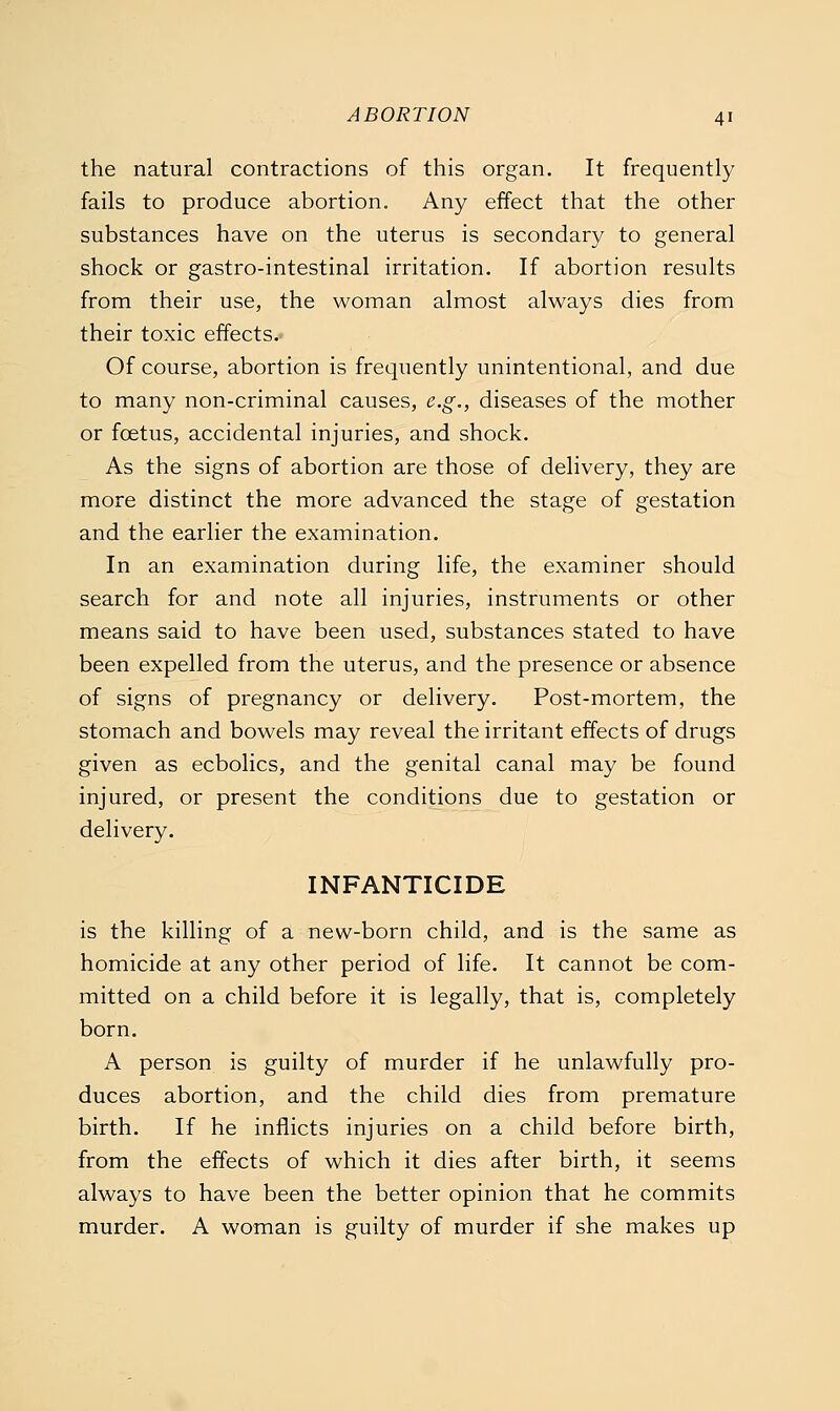 the natural contractions of this organ. It frequently fails to produce abortion. Any effect that the other substances have on the uterus is secondary to general shock or gastro-intestinal irritation. If abortion results from their use, the woman almost always dies from their toxic effects.- Of course, abortion is frequently unintentional, and due to many non-criminal causes, e.g., diseases of the mother or foetus, accidental injuries, and shock. As the signs of abortion are those of delivery, they are more distinct the more advanced the stage of gestation and the earlier the examination. In an examination during life, the examiner should search for and note all injuries, instruments or other means said to have been used, substances stated to have been expelled from the uterus, and the presence or absence of signs of pregnancy or delivery. Post-mortem, the stomach and bowels may reveal the irritant effects of drugs given as ecbolics, and the genital canal may be found injured, or present the conditions due to gestation or delivery. INFANTICIDE is the killing of a new-born child, and is the same as homicide at any other period of life. It cannot be com- mitted on a child before it is legally, that is, completely born. A person is guilty of murder if he unlawfully pro- duces abortion, and the child dies from premature birth. If he inflicts injuries on a child before birth, from the effects of which it dies after birth, it seems always to have been the better opinion that he commits murder. A woman is guilty of murder if she makes up