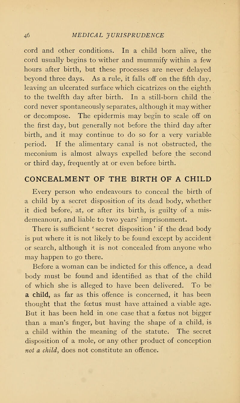 cord and other conditions. In a child born aHve, the cord usually begins to wither and mummify within a few hours after birth, but these processes are never delayed beyond three days. As a rule, it falls off on the fifth day, leaving an ulcerated surface which cicatrizes on the eighth to the twelfth day after birth. In a still-born child the cord never spontaneously separates, although it may wither or decompose. The epidermis may begin to scale off on the first day, but generally not before the third day after birth, and it may continue to do so for a very variable period. If the alimentary canal is not obstructed, the meconium is almost always expelled before the second or third day, frequently at or even before birth. CONCEALMENT OF THE BIRTH OF A CHILD Every person who endeavours to conceal the birth of a child by a secret disposition of its dead body, whether it died before, at, or after its birth, is guilty of a mis- demeanour, and liable to two years' imprisonment. There is sufficient ' secret disposition ' if the dead body is put where it is not likely to be found except by accident or search, although it is not concealed from anyone who may happen to go there. Before a woman can be indicted for this offence, a dead body must be found and identified as that of the child of which she is alleged to have been delivered. To be a child, as far as this offence is concerned, it has been thought that the foetus must have attained a viable age. But it has been held in one case that a foetus not bigger than a man's finger, but having the shape of a child, is a child within the meaning of the statute. The secret disposition of a mole, or any other product of conception not a child, does not constitute an offence.