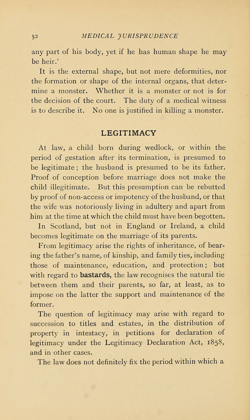 any part of his body, yet if he has human shape he may be heir.' It is the external shape, but not mere deformities, nor the formation or shape of the internal organs, that deter- mine a monster. Whether it is a monster or not is for the decision of the court. The duty of a medical witness is to describe it. No one is justified in killing a monster. LEGITIMACY At law, a child born during wedlock, or within the period of gestation after its termination, is presumed to be legitimate; the husband is presumed to be its father. Proof of conception before marriage does not make the child illegitimate. But this presumption can be rebutted by proof of non-access or impotency of the husband, or that the wife was notoriously living in adultery and apart from him at the time at which the child must have been begotten. In Scotland, but not in England or Ireland, a child becomes legitimate on the marriage of its parents. From legitimacy arise the rights of inheritance, of bear- ing the father's name, of kinship, and family ties, including those of maintenance, education, and protection; but with regard to bastards, the law recognises the natural tie between them and their parents, so far, at least, as to impose on the latter the support and maintenance of the former. The question of legitimacy may arise with regard to succession to titles and estates, in the distribution of property in intestacy, in petitions for declaration of legitimacy under the Legitimacy Declaration Act, 1858, and in other cases. The law does not definitely fix the period within which a