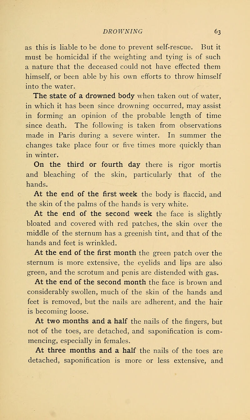 as this is liable to be done to prevent self-rescue. But it must be homicidal if the weighting and tying is of such a nature that the deceased could not have effected them himself, or been able by his own efforts to throw himself into the water. The state of a drowned body when taken out of water, in which it has been since drowning occurred, may assist in forming an opinion of the probable length of time since death. The following is taken from observations made in Paris during a severe winter. In summer the changes take place four or five times more quickly than in winter. On the third or fourth day there is rigor mortis and bleaching of the skin, particularly that of the hands. At the end of the first week the body is flaccid, and the skin of the palms of the hands is very white. At the end of the second week the face is slightly bloated and covered with red patches, the skin over the middle of the sternum has a greenish tint, and that of the hands and feet is wrinkled. At the end of the first month the green patch over the sternum is more extensive, the eyelids and lips are also green, and the scrotum and penis are distended with gas. At the end of the second month the face is brown and considerably swollen, much of the skin of the hands and feet is removed, but the nails are adherent, and the hair is becoming loose. At two months and a half the nails of the fingers, but not of the toes, are detached, and saponification is com- mencing, especially in females. At three months and a half the nails of the toes are detached, saponification is more or less extensive, and