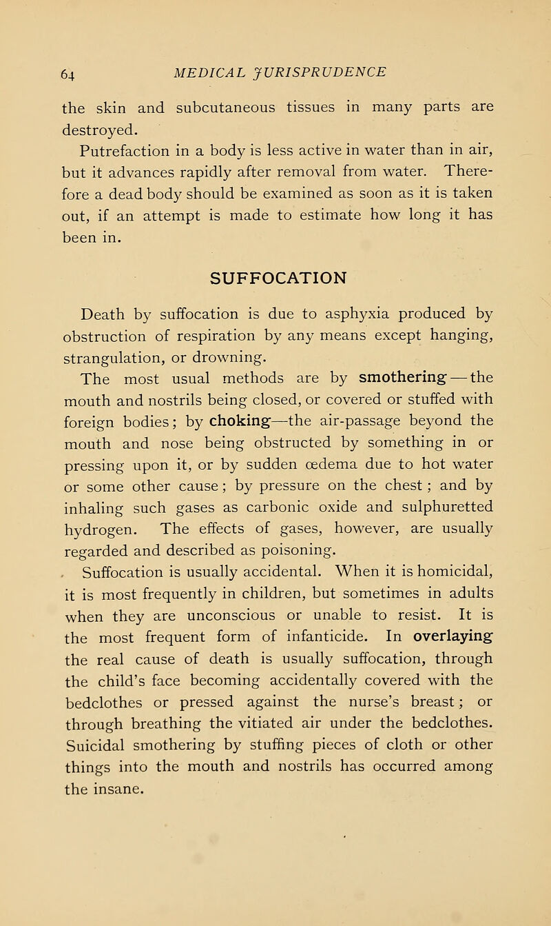 the skin and subcutaneous tissues in many parts are destroyed. Putrefaction in a body is less active in water than in air, but it advances rapidly after removal from w^ater. There- fore a dead body should be examined as soon as it is taken out, if an attempt is made to estimate how long it has been in. SUFFOCATION Death by suffocation is due to asph3^xia produced by obstruction of respiration by any means except hanging, strangulation, or drowning. The most usual methods are by smothering- — the mouth and nostrils being closed, or covered or stuffed with foreign bodies; by choking—the air-passage beyond the mouth and nose being obstructed by something in or pressing upon it, or by sudden oedema due to hot water or some other cause; by pressure on the chest; and by inhaling such gases as carbonic oxide and sulphuretted hydrogen. The effects of gases, however, are usually regarded and described as poisoning. . Suffocation is usually accidental. When it is homicidal, it is most frequently in children, but sometimes in adults when they are unconscious or unable to resist. It is the most frequent form of infanticide. In overlaying the real cause of death is usually suffocation, through the child's face becoming accidentally covered with the bedclothes or pressed against the nurse's breast; or through breathing the vitiated air under the bedclothes. Suicidal smothering by stuffing pieces of cloth or other things into the mouth and nostrils has occurred among the insane.