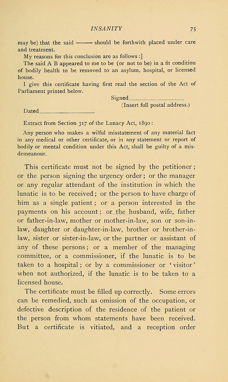 may be) that the said should be forthwith placed under care and treatment. My reasons for this conclusion are as follows :] The said A B appeared to me to be (or not to be) in a fit condition of bodily health to be removed to an asylum, hospital, or licensed house. I give this certificate having first read the section of the Act of Parliament printed below. Signed (Insert full postal address.) Dated Extract from Section 317 of the Lunacy Act, 1890: Any person who makes a wilful misstatement of any material fact in any medical or other certificate, or in any statement or report of bodily or mental condition under this Act, shall be guilty of a mis- demeanour. This certificate must not be signed by the petitioner ; or the person signing the urgency order; or the manager or any regular attendant of the institution in which the lunatic is to be received; or the person to have charge of him as a single patient ; or a person interested in the payments on his account; or the husband, w^ife, father or father-in-law, mother or mother-in-law, son or son-in- law, daughter or daughter-in-law, brother or brother-in- law, sister or sister-in-law, or the partner or assistant of any of these persons; or a member of the managing committee, or a commissioner, if the lunatic is to be taken to a hospital ; or by a commissioner or ' visitor' when not authorized, if the lunatic is to be taken to a licensed house. The certificate must be filled up correctly. Some errors can be remedied, such as omission of the occupation, or defective description of the residence of the patient or the person from whom statements have been received. But a certificate is vitiated, and a reception order