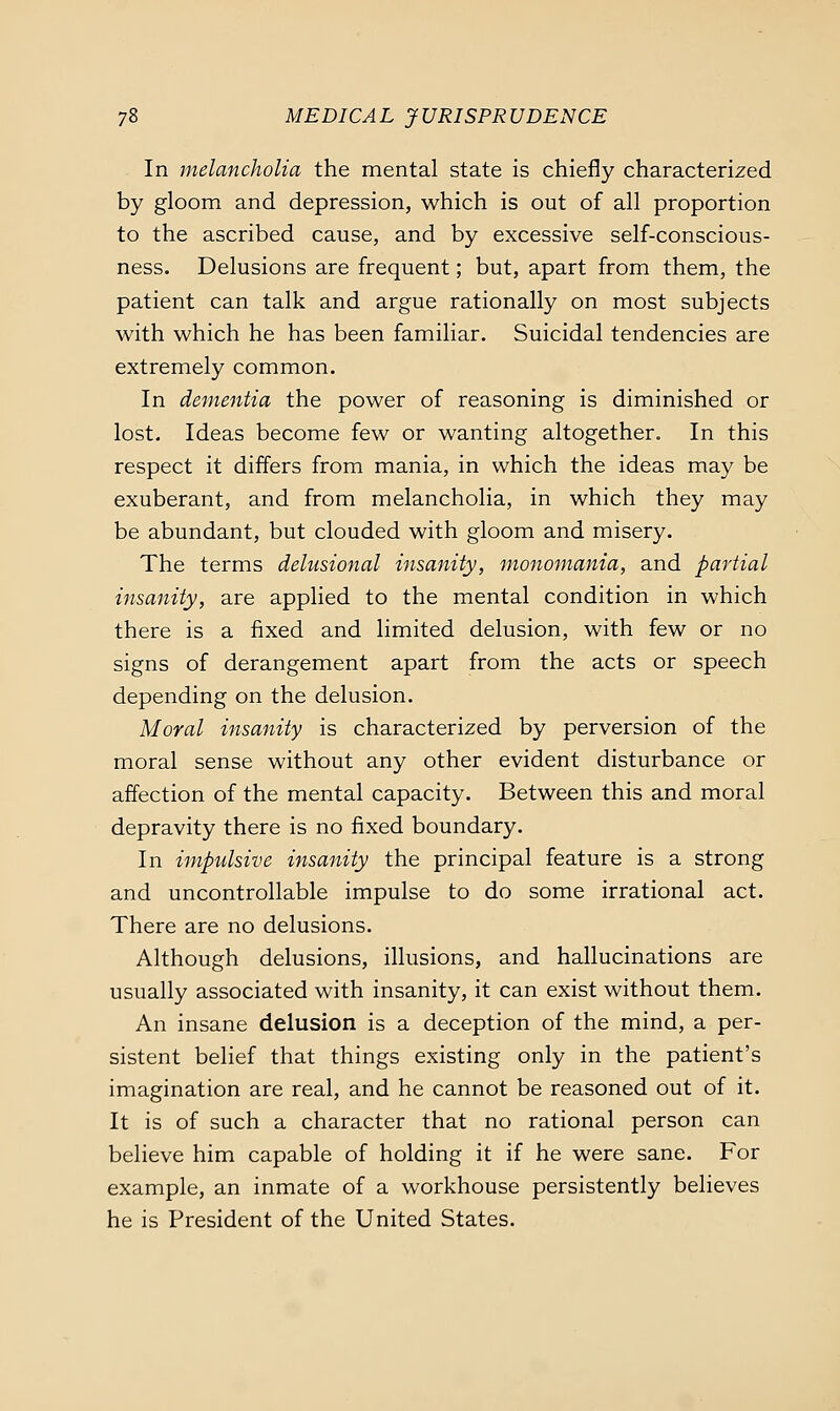 In jnelancholia the mental state is chiefly characterized by gloom and depression, which is out of all proportion to the ascribed cause, and by excessive self-conscious- ness. Delusions are frequent; but, apart from them, the patient can talk and argue rationally on most subjects with which he has been familiar. Suicidal tendencies are extremely common. In dementia the power of reasoning is diminished or lost. Ideas become few or wanting altogether. In this respect it differs from mania, in which the ideas may be exuberant, and from melancholia, in which they may be abundant, but clouded with gloom and misery. The terms delusional insanity, monomania, and partial insanity, are applied to the mental condition in which there is a fixed and limited delusion, with few or no signs of derangement apart from the acts or speech depending on the delusion. Moral insanity is characterized by perversion of the moral sense without any other evident disturbance or affection of the mental capacity. Between this and moral depravity there is no fixed boundary. In impulsive insanity the principal feature is a strong and uncontrollable impulse to do some irrational act. There are no delusions. Although delusions, illusions, and hallucinations are usually associated with insanity, it can exist without them. An insane delusion is a deception of the mind, a per- sistent belief that things existing only in the patient's imagination are real, and he cannot be reasoned out of it. It is of such a character that no rational person can believe him capable of holding it if he were sane. For example, an inmate of a workhouse persistently believes he is President of the United States.