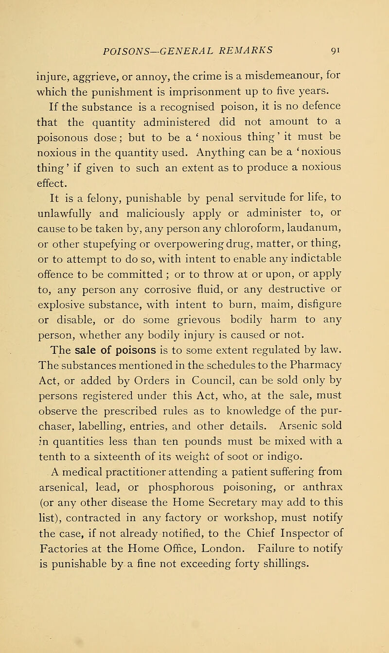 injure, aggrieve, or annoy, the crime is a misdemeanour, for which the punishment is imprisonment up to five years. If the substance is a recognised poison, it is no defence that the quantity administered did not amount to a poisonous dose; but to be a ' noxious thing' it must be noxious in the quantity used. Anything can be a 'noxious thing' if given to such an extent as to produce a noxious effect. It is a felony, punishable by penal servitude for life, to unlawfully and maliciously apply or administer to, or cause to be taken by, any person any chloroform, laudanum, or other stupefying or overpowering drug, matter, or thing, or to attempt to do so, with intent to enable any indictable offence to be committed ; or to throw at or upon, or apply to, any person any corrosive fluid, or any destructive or explosive substance, with intent to burn, maim, disfigure or disable, or do some grievous bodily harm to any person, whether any bodily injury is caused or not. The sale of poisons is to some extent regulated by law. The substances mentioned in the schedules to the Pharmacy Act, or added by Orders in Council, can be sold only by persons registered under this Act, who, at the sale, must observe the prescribed rules as to knowledge of the pur- chaser, labelling, entries, and other details. Arsenic sold in quantities less than ten pounds must be mixed with a tenth to a sixteenth of its weight of soot or indigo. A medical practitioner attending a patient suffering from arsenical, lead, or phosphorous poisoning, or anthrax (or any other disease the Home Secretary may add to this list), contracted in any factory or workshop, must notify the case, if not already notified, to the Chief Inspector of Factories at the Home Office, London. Failure to notify is punishable by a fine not exceeding forty shillings.