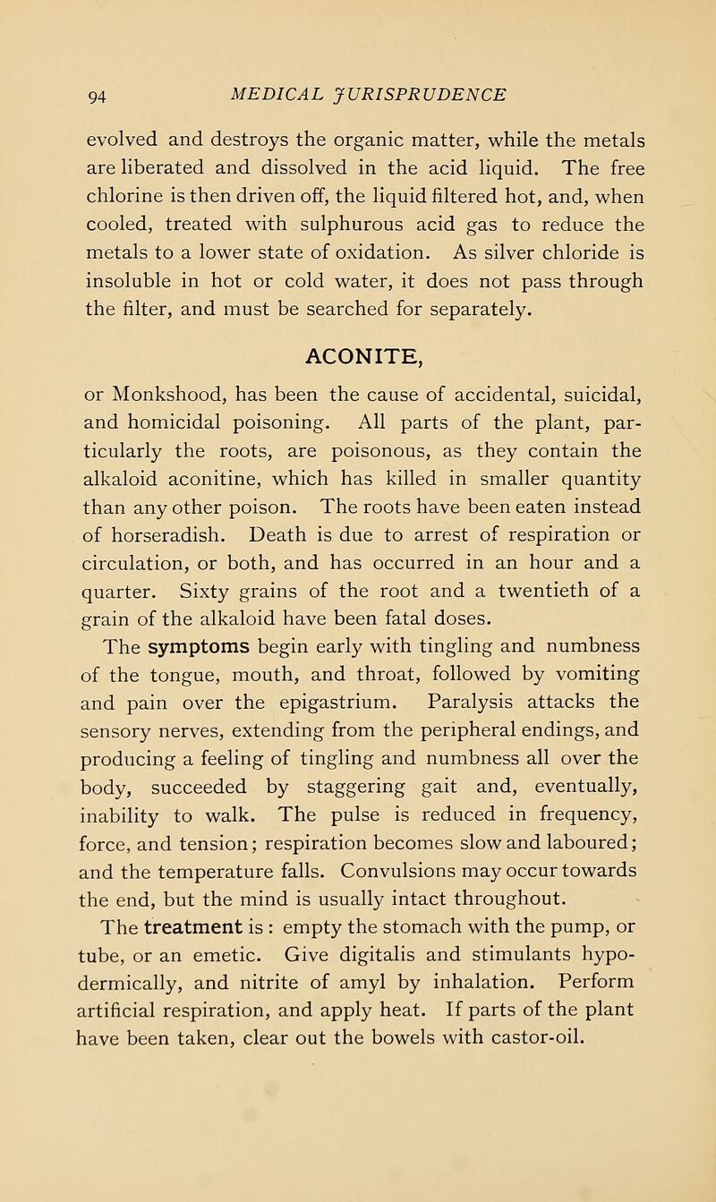evolved and destroys the organic matter, while the metals are liberated and dissolved in the acid liquid. The free chlorine is then driven off, the liquid filtered hot, and, when cooled, treated with sulphurous acid gas to reduce the metals to a lower state of oxidation. As silver chloride is insoluble in hot or cold water, it does not pass through the filter, and must be searched for separately. ACONITE, or Monkshood, has been the cause of accidental, suicidal, and homicidal poisoning. All parts of the plant, par- ticularly the roots, are poisonous, as they contain the alkaloid aconitine, which has killed in smaller quantity than any other poison. The roots have been eaten instead of horseradish. Death is due to arrest of respiration or circulation, or both, and has occurred in an hour and a quarter. Sixty grains of the root and a twentieth of a grain of the alkaloid have been fatal doses. The symptoms begin early with tingling and numbness of the tongue, mouth, and throat, followed by vomiting and pain over the epigastrium. Paralysis attacks the sensory nerves, extending from the peripheral endings, and producing a feeling of tingling and numbness all over the body, succeeded by staggering gait and, eventually, inability to walk. The pulse is reduced in frequency, force, and tension; respiration becomes slow and laboured; and the temperature falls. Convulsions may occur towards the end, but the mind is usually intact throughout. The treatment is : empty the stomach with the pump, or tube, or an emetic. Give digitalis and stimulants hypo- dermically, and nitrite of amyl by inhalation. Perform artificial respiration, and apply heat. If parts of the plant have been taken, clear out the bowels with castor-oil.