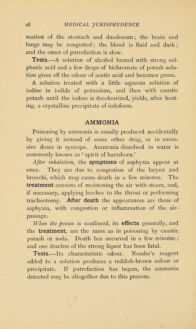 mation of the stomach and duodenum; the brain and lungs may be congested; the blood is fluid and dark ; and the onset of putrefaction is slow. Tests.—A solution of alcohol heated with strong sul- phuric acid and a few drops of bichromate of potash solu- tion gives off the odour of acetic acid and becomes green. A solution treated with a little aqueous solution of iodine in iodide of potassium, and then with caustic potash until the iodine is decolourized, yields, after heat- ing, a crystalline precipitate of iodoform. AMMONIA Poisoning by ammonia is usually produced accidentally by giving it instead of some other drug, or in exces- sive doses in syncope. Ammonia dissolved in water is commonly known as ' spirit of hartshorn.' After inhalation, the symptoms of asphyxia appear at once. They are due to congestion of the larynx and bronchi, which may cause death in a few minutes. The treatment consists of moistening the air with steam, and, if necessary, applying leeches to the throat or performing tracheotomy. After death the appearances are those of asphyxia, with congestion or inflammation of the air- passage. When the poison is swallowed, its effects generally, and the treatment, are the same as in poisoning by caustic potash or soda. Death has occurred in a few minutes ; and one drachm of the strong liquor has been fatal. Tests.—Its characteristic odour. Nessler's reagent added to a solution produces a reddish-brown colour or precipitate. If putrefaction has begun, the ammonia detected may be altogether due to this process.