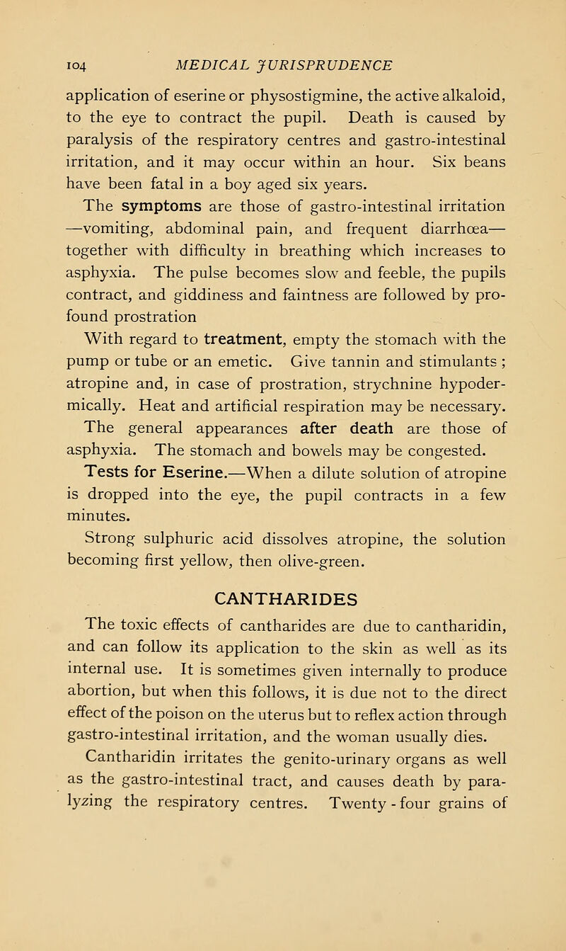 application of eserine or physostigmine, the active alkaloid, to the eye to contract the pupil. Death is caused by paralysis of the respiratory centres and gastro-intestinal irritation, and it may occur within an hour. Six beans have been fatal in a boy aged six years. The symptoms are those of gastro-intestinal irritation —vomiting, abdominal pain, and frequent diarrhoea— together with difficulty in breathing which increases to asphyxia. The pulse becomes slow and feeble, the pupils contract, and giddiness and faintness are followed by pro- found prostration With regard to treatment, empty the stomach with the pump or tube or an emetic. Give tannin and stimulants ; atropine and, in case of prostration, strychnine hypoder- mically. Heat and artificial respiration may be necessary. The general appearances after death are those of asphyxia. The stomach and bowels may be congested. Tests for Eserine.—When a dilute solution of atropine is dropped into the eye, the pupil contracts in a few minutes. Strong sulphuric acid dissolves atropine, the solution becoming first yellow, then olive-green. CANTHARIDES The toxic effects of cantharides are due to cantharidin, and can follow its application to the skin as well as its internal use. It is sometimes given internally to produce abortion, but when this follows, it is due not to the direct effect of the poison on the uterus but to reflex action through gastro-intestinal irritation, and the woman usually dies. Cantharidin irritates the genito-urinary organs as well as the gastro-intestinal tract, and causes death by para- lyzing the respiratory centres. Twenty - four grains of