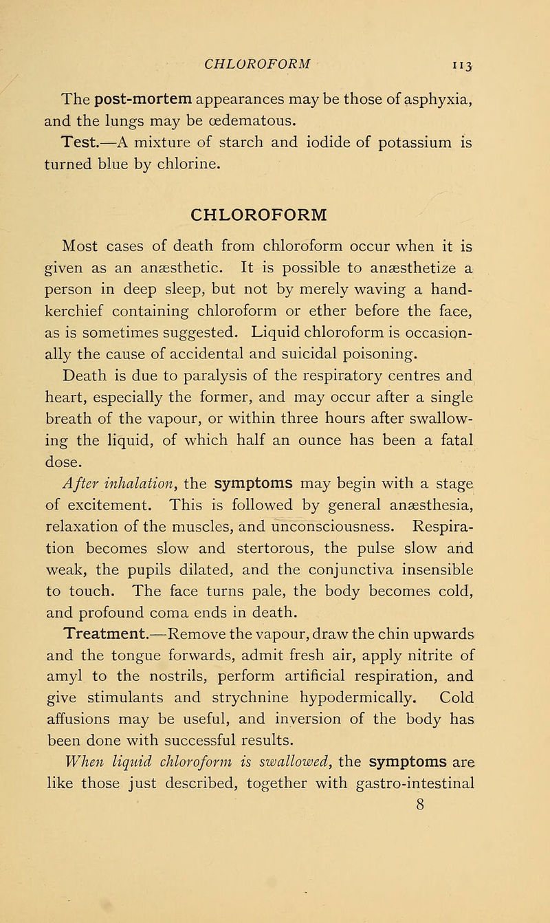 The post-mortem appearances maybe those of asphyxia, and the lungs may be oedematous. Test.—A mixture of starch and iodide of potassium is turned blue by chlorine. CHLOROFORM Most cases of death from chloroform occur when it is given as an angesthetic. It is possible to anaesthetize a person in deep sleep, but not by merely waving a hand- kerchief containing chloroform or ether before the face, as is sometimes suggested. Liquid chloroform is occasion- ally the cause of accidental and suicidal poisoning. Death is due to paralysis of the respiratory centres and heart, especially the former, and may occur after a single breath of the vapour, or within three hours after swallow- ing the liquid, of which half an ounce has been a fatal dose. After inhalation, the symptoms may begin with a stage of excitement. This is followed by general anaesthesia, relaxation of the muscles, and unconsciousness. Respira- tion becomes slow and stertorous, the pulse slow arid weak, the pupils dilated, and the conjunctiva insensible to touch. The face turns pale, the body becomes cold, and profound coma ends in death. Treatment.—Remove the vapour, draw the chin upwards and the tongue forwards, admit fresh air, apply nitrite of amyl to the nostrils, perform artificial respiration, and give stimulants and strychnine hypodermically. Cold affusions may be useful, and inversion of the body has been done with successful results. When liquid chloroform is swallowed, the symptoms are like those just described, together with gastro-intestinal