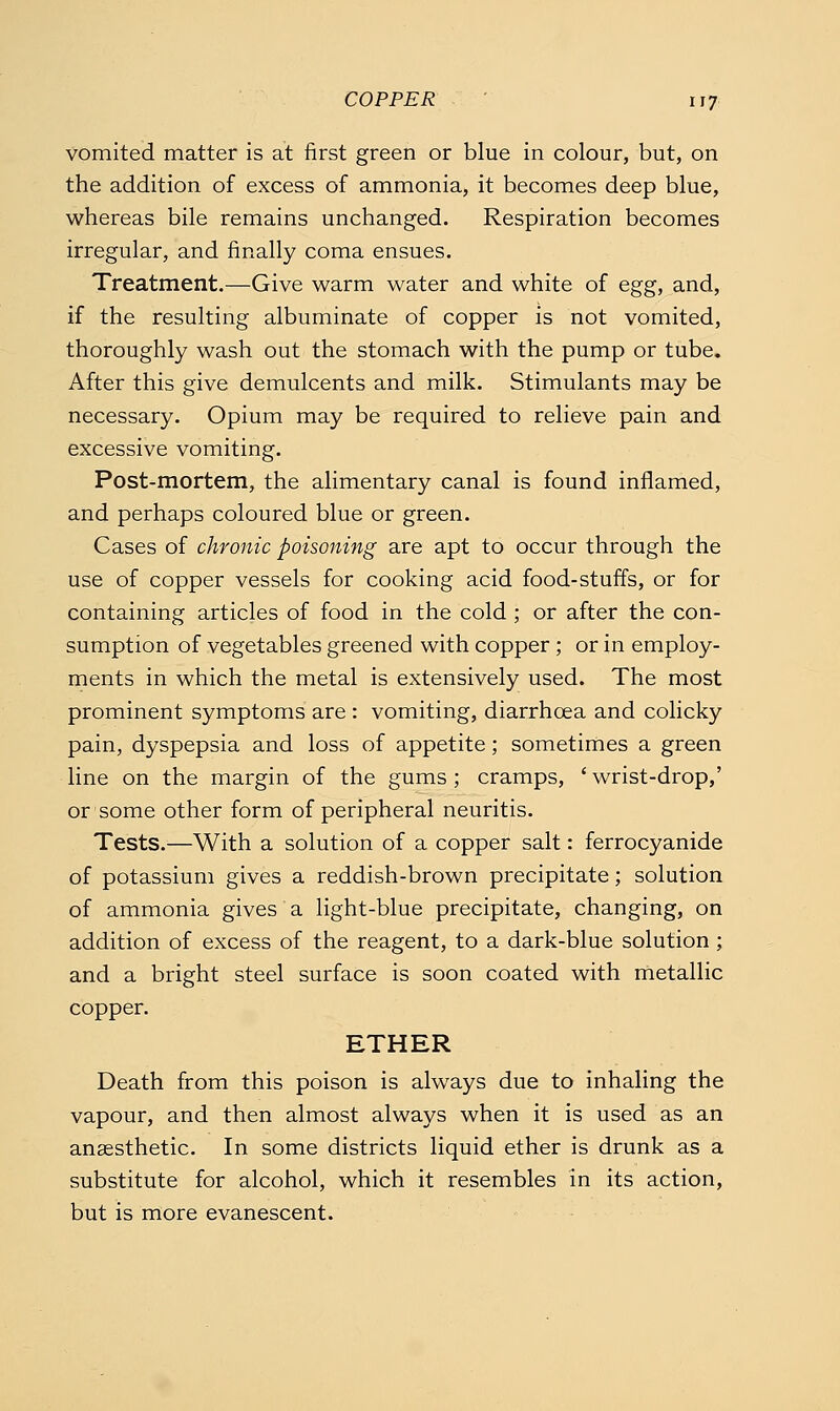 COPPER ifj vomited matter is at first green or blue in colour, but, on the addition of excess of ammonia, it becomes deep blue, whereas bile remains unchanged. Respiration becomes irregular, and finally coma ensues. Treatment.—Give warm water and white of e^g, and, if the resulting albuminate of copper is not vomited, thoroughly wash out the stomach with the pump or tube. After this give demulcents and milk. Stimulants may be necessary. Opium may be required to relieve pain and excessive vomiting. Post-mortem, the alimentary canal is found inflamed, and perhaps coloured blue or green. Cases of chronic poisoning are apt to occur through the use of copper vessels for cooking acid food-stuffs, or for containing articles of food in the cold ; or after the con- sumption of vegetables greened with copper ; or in employ- ments in which the metal is extensively used. The most prominent symptoms are : vomiting, diarrhoea and colicky pain, dyspepsia and loss of appetite; sometimes a green line on the margin of the gums; cramps, ' wrist-drop,' or some other form of peripheral neuritis. Tests.—With a solution of a copper salt: ferrocyanide of potassium gives a reddish-brown precipitate; solution of ammonia gives a light-blue precipitate, changing, on addition of excess of the reagent, to a dark-blue solution; and a bright steel surface is soon coated with metallic copper. ETHER Death from this poison is always due to inhaling the vapour, and then almost always when it is used as an anaesthetic. In some districts liquid ether is drunk as a substitute for alcohol, which it resembles in its action, but is more evanescent.