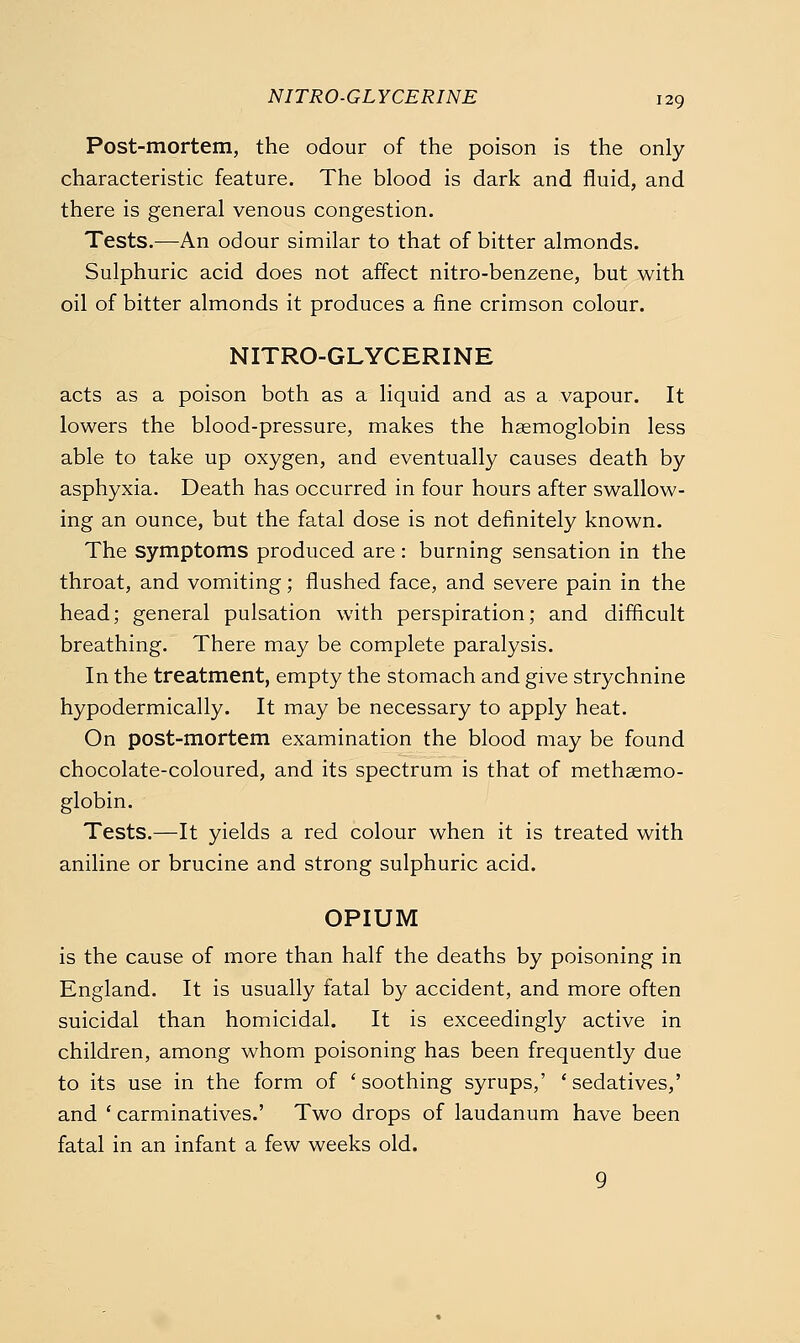 NITRO-GLYCERINE Post-mortem, the odour of the poison is the only characteristic feature. The blood is dark and fluid, and there is general venous congestion. Tests.—An odour similar to that of bitter almonds. Sulphuric acid does not affect nitro-benzene, but with oil of bitter almonds it produces a fine crimson colour. NITRO-GLYCERINE acts as a poison both as a liquid and as a vapour. It lowers the blood-pressure, makes the haemoglobin less able to take up oxygen, and eventually causes death by asphyxia. Death has occurred in four hours after swallow- ing an ounce, but the fatal dose is not definitely known. The symptoms produced are : burning sensation in the throat, and vomiting; flushed face, and severe pain in the head; general pulsation with perspiration; and difficult breathing. There may be complete paralysis. In the treatment, empty the stomach and give strychnine hypodermically. It may be necessary to apply heat. On post-mortem examination the blood may be found chocolate-coloured, and its spectrum is that of methsemo- globin. Tests.—It yields a red colour when it is treated with aniline or brucine and strong sulphuric acid. OPIUM is the cause of more than half the deaths by poisoning in England. It is usually fatal by accident, and more often suicidal than homicidal. It is exceedingly active in children, among whom poisoning has been frequently due to its use in the form of 'soothing syrups,' 'sedatives,' and ' carminatives.' Two drops of laudanum have been fatal in an infant a few weeks old. 9