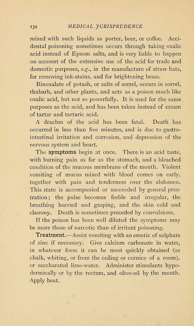 mixed with such liquids as porter, beer, or coffee. Acci- dental poisoning sometimes occurs through taking oxalic acid instead of Epsom salts, and is very liable to happen on account of the extensive use of the acid for trade and domestic purposes, e.g., in the manufacture of straw hats, for removing ink-stains, and for brightening brass. Binoxalate of potash, or salts of sorrel, occurs in sorrel, rhubarb, and other plants, and acts as a poison much like oxalic acid, but not so powerfully. It is used for the same purposes as the acid, and has been taken instead of cream of tartar and tartaric acid. A drachm of the acid has been fatal. Death has occurred in less than five minutes, and is due to gastro- intestinal irritation and corrosion, and depression of the nervous system and heart. The symptoms begin at once. There is an acid taste, with burning pain as far as the stomach, and a bleached condition of the mucous membrane of the mouth. Violent vomiting of mucus mixed with blood comes on early, together with pain and tenderness over the abdomen. This state is accompanied or succeeded by general pros- tration ; the pulse becomes feeble and irregular, the breathing hurried and gasping, and the skin cold and clammy. Death is sometimes preceded by convulsions. If the poison has been well diluted the symptoms may be more those of narcotic than of irritant poisoning. Treatment.—Assist vomiting with an emetic of sulphate of zinc if necessary. Give calcium carbonate in water, in whatever form it can be most quickly obtained (as chalk, whiting, or from the ceiling or cornice of a room), or saccharated lime-water. Administer stimulants hypo- dermically or by the rectum, and olive-oil by the mouth. Apply heat.