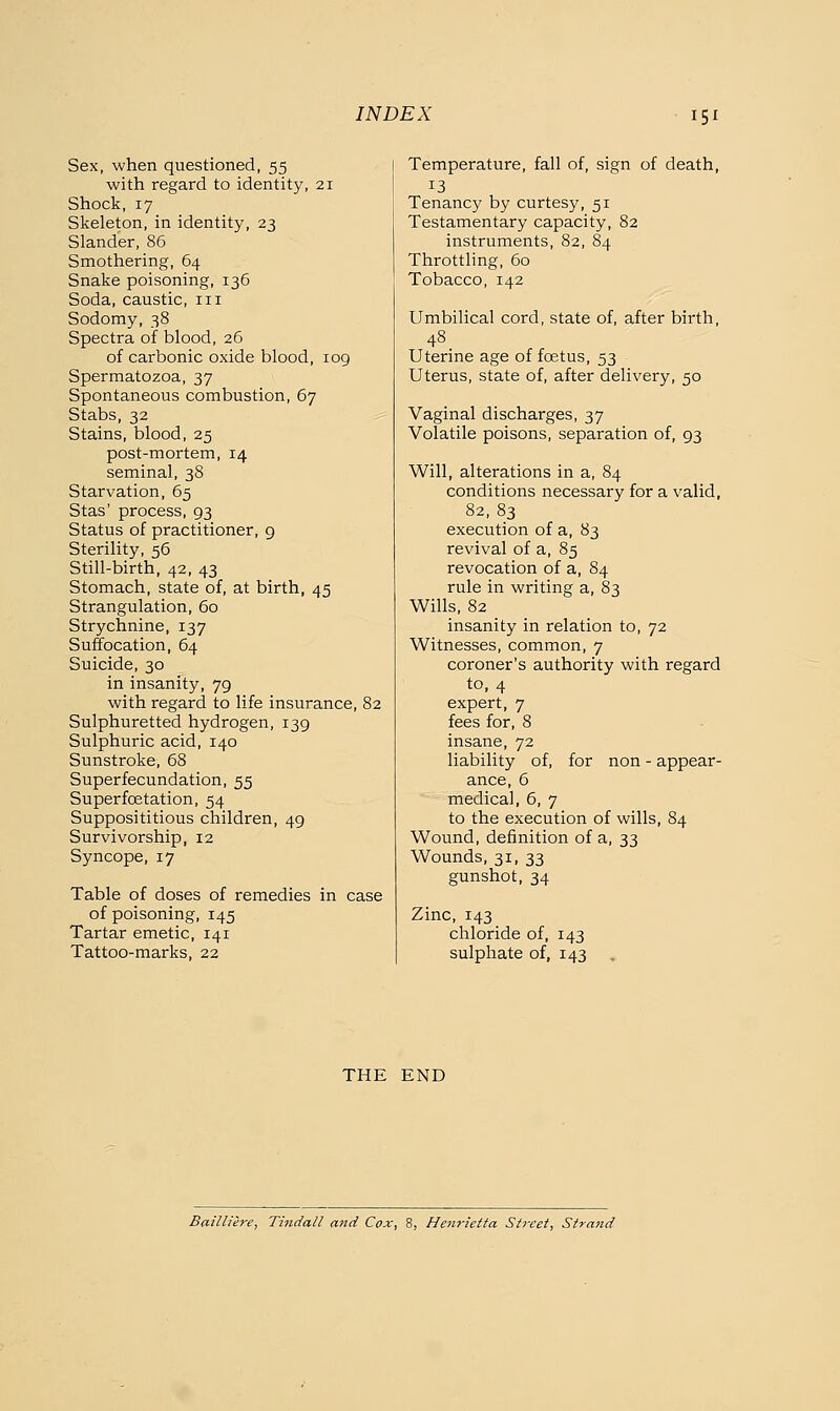 Sex, when questioned, 55 with regard to identity, 21 Shock, 17 Skeleton, in identity, 23 Slander, 86 Smothering, 64 Snake poisoning, 136 Soda, caustic, 111 Sodomy, 38 Spectra of blood, 26 of carbonic oxide blood, 109 Spermatozoa, 37 Spontaneous combustion, 67 Stabs, 32 Stains, blood, 25 post-mortem, 14 seminal, 38 Starvation, 65 Stas' process, 93 Status of practitioner, 9 Sterility, 56 Still-birth, 42, 43 Stomach, state of, at birth, 45 Strangulation, 60 Strychnine, 137 Suffocation, 64 Suicide, 30 in insanity, 79 with regard to life insurance, 82 Sulphuretted hydrogen, 139 Sulphuric acid, 140 Sunstroke, 68 Superfecundation, 55 Superfoetation, 54 Supposititious children, 49 Survivorship, 12 Syncope, 17 Table of doses of remedies in case of poisoning, 145 Tartar emetic, 141 Tattoo-marks, 22 Temperature, fall of, sign of death, 13 Tenancy by curtesy, 51 Testamentary capacity, 82 instruments, 82, 84 Throttling, 60 Tobacco, 142 Umbilical cord, state of, after birth, 48 Uterine age of foetus, 53 Uterus, state of, after delivery, 50 Vaginal discharges, 37 Volatile poisons, separation of, 93 Will, alterations in a, 84 conditions necessary for a valid, 82,83 execution of a, 83 revival of a, 85 revocation of a, 84 rule in writing a, 83 Wills, 82 insanity in relation to, 72 Witnesses, common, 7 coroner's authority with regard to, 4 expert, 7 fees for, 8 insane, 72 liability of, for non - appear- ance, 6 medical, 6, 7 to the execution of wills, 84 Wound, definition of a, 33 Wounds, 31, 33 gunshot, 34 Zinc, 143 chloride of, 143 sulphate of, 143 THE END Bailliere, Tindall and Cox, 8, Henrietta Street, Strand