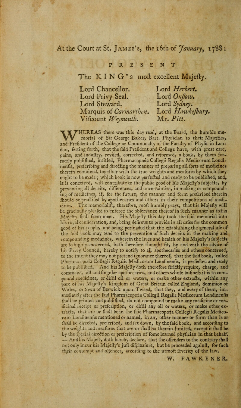 At the Court at St. James's, the i6th of January^ 1788: PRESENT 7^he KING'S moft excellent Majefty. Lord Chancellor. Lord Herbert, Lord Privy Seal. Lord Onjlow* Lord Steward, Lord Sydney. Marquis of Carmarthen, Lord Hawkejbury, Vifcount Weymouth. Mr. Pitt, WHEREAS there was this day read, at the Board, the humble me- morial of Sir George.Baker, Bart. Phyfician to their Majefties, and President of the College or Commonalty of the Faculty of Phyfic in Lon- don, fetting forth, that the faid Prefident and College have, with great care, pains, and induftry, revlfed, corre£led, and reformed, a book, by them for- merly publilhed, intitled. Pharmacopeia Collegii Regalis Medicorum Londi- nenfis, prefcrihing and dire£ling the manner of preparing all forts of medicines therein contained, together with the true weights and meafures by which they ought to be made j which book is now perfeded and ready to be pubhfhed, and, it is conceived, will contribute to the public good of his Majefty's fubjefts, by preventing all deceits, differences, and uncertainties, in making or compound- ing of medicines, if, for the future, the manner and form prefcribed therein fhould be praftifed by apothecaries and others in their compofitions of medi- cines. The memorialift, therefore, moft humbly prays, that his Majefty will be gracioufly p'eafed to enforce the obfervance thereof in fuch manner as to his Majefty Ihall feem meet. His Majefty this day took the faid memorial into his royal ccniideration, and, being deiirous to provide in all cafes for the common good of his ; eople, and being perfuaded that the eftablifhing the general ufe of the laid book may tend to the prevention of fuch deceits in the making and compounding medicines, wherein the lives and health of his Majefty's fubjedl? are fo highly concerned, hath therefore thought fit, by and with the advice of his Privy Council, hereby to notify to all apothecaries and others concerned, to the intent they may not pretend ignorance thereof, that the faid book, called Pharmac: pcia Collegii Regalis Medicorum Londinenfis, is perfefted and ready to be puUlahed. And his Majefty doth therefore ftriftly require, charge, and command, all and fingular apothecaries, and others whofe bufinefs it is to com- pound medicines, or diftil oil or waters, or make other extracts, within any part of his Majefty's kingdom of Great Britain called England, dominion of Wales, or town of Berwick-upon-Tweed, that they, and every of them, im- mediately after the faid Pharmacop&ia Collegii Regalis Medicorum Londinenfis thall be printed and publifhed, do not compound or make any medicine or me- dicinal receipt or prefcription, or diftil any oil or waters, or make other ex- tracts, that are or fiiall be in the faid Pharmacopoeia Collegii Regalis Medico- rum Londlneniis mentioned or named, in any other manner or form than is or Ihall be dire<rt;ed, prefcribed, and fet down, by the faid book, and according to the weights and meafures that are or ftiall be therein limited, except it fliall be by the ipecial direction or prefcription of fame learned phyfician in that behalf. — And his Majefty doth hereby declare, that the offenders to the contrary Ihall mt only incur his Majefty's juft difplaafure, but be proceeded againft, for fuch their coi;iempt and offences, according to the utmoft feverity of the law. W. FAWKENER.