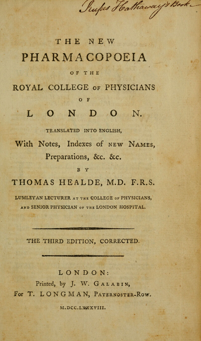 OL/^^a^'^-^' '>y^?%«<%. THE NEW PHARMACOPOEIA O F T H E ROYAL COLLEGE of PHYSICIANS O F L O N D O N. TRANSLATED INTO ENGLISH, With Notes, Indexes of new Names, Preparations, &c. &c. B Y THOMAS HEALDE, M.D. F.R.S. J-UMLEYAN LECTURER at the COLLEGE of PHYSICIANS, AND SENIOR PHYSICIAN or the LONDON HOSPITAL. THE THIRD EDITION, CORRECTED. LONDON: Printed, by J. W. G A L A B i N, For T. LONGMAN, Paternoster-Row. M.DCC.LMCXVIII.