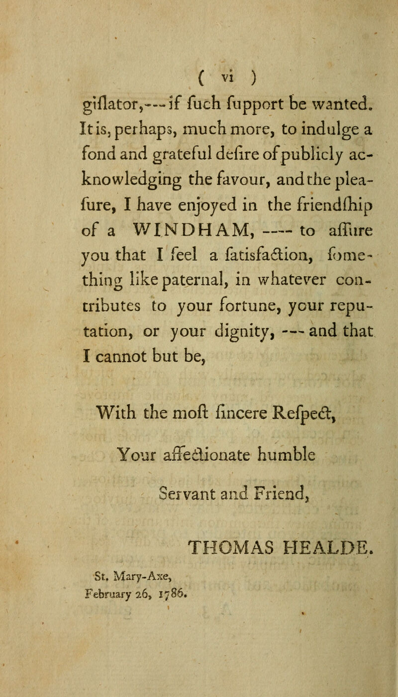 giflator,—if fuch fupport be wanted. Itisj perhaps, mucli more, to indulge a fond and grateful delire of publicly ac- knowledging the favour, andtheplea- fure, I have enjoyed ia the friendlliip of a WINDHAM, —- to affure you that I feel a fatisfadion, fonie- thing like paternal, in whatever con- tributes to your fortune, your repu- tation, or your dignity, -— and that I cannot but be, With the moft fincere Refped, Your affedionate humble Servant and Friend, THOMAS HEALD.E. St. Mary-Axe, February 26, 1786.